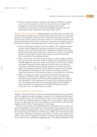 CSAC03 1/13/07 9:20 Page 79




                                                                CHAPTER 3   INDUSTRY ANALYSIS: THE FUNDAMENTALS   79




              l The more critical an industry’s product to the quality of the buyer’s product
                or service, the less sensitive are buyers to the prices they are charged. The
                buying power of personal computer manufacturers relative to the
                manufacturers of microprocessors (Intel and AMD) is limited by the vital
                importance of these components to the functionality of PCs.

           Relative Bargaining Power Bargaining power rests, ultimately, on refusal to deal
           with the other party. The balance of power between the two parties to a transaction
           depends on the credibility and effectiveness with which each makes this threat. The
           key issue is the relative cost that each party sustains as a result of the transaction not
           being consummated. A second issue is each party’s expertise in managing its position.
           Several factors inﬂuence the bargaining power of buyers relative to that of sellers:
              l Size and concentration of buyers relative to suppliers. The smaller the number
                of buyers and the bigger their purchases, the greater the cost of losing one.
                Because of their size, health maintenance organizations (HMOs) can purchase
                health care from hospitals and doctors at much lower cost than can individual
                patients. Several empirical studies show that buyer concentration lowers
                prices and proﬁts in the supplying industry.17
              l Buyers’ information. The better informed buyers are about suppliers and their
                prices and costs, the better they are able to bargain. Doctors and lawyers do not
                normally display the prices they charge, nor do traders in the bazaars of Tangier
                and Istanbul. Keeping customers ignorant of relative prices is an effective
                constraint on their buying power. But knowing prices is of little value if the
                quality of the product is unknown. In the markets for haircuts, interior design,
                and management consulting, the ability of buyers to bargain over price is
                limited by uncertainty over the precise attributes of the product they are buying.
              l Ability to integrate vertically. In refusing to deal with the other party, the
                alternative to ﬁnding another supplier or buyer is to do it yourself. Large
                food-processing companies such as Heinz and Campbell Soup have reduced
                their dependence on the manufacturers of metal cans by manufacturing their
                own. The leading retail chains have increasingly displaced their suppliers’
                brands with their own-brand products. Backward integration need not
                necessarily occur – a credible threat may sufﬁce.


           Bargaining Power of Suppliers
           Analysis of the determinants of relative power between the producers in an industry
           and their suppliers is precisely analogous to analysis of the relationship between pro-
           ducers and their buyers. The only difference is that it is now the ﬁrms in the industry
           that are the buyers and the producers of inputs that are the suppliers. The key issues
           are the ease with which the ﬁrms in the industry can switch between different input
           suppliers and the relative bargaining power of each party.
              Because raw materials, semi-ﬁnished products, and components are often com-
           modities supplied by small companies to large manufacturing companies, their sup-
           pliers usually lack bargaining power. Hence, commodity suppliers often seek to boost
           their bargaining power through cartelization (e.g., OPEC, the International Coffee
           Organization, and farmers’ marketing cooperatives). A similar logic explains labor
           unions. Conversely, the suppliers of complex, technically sophisticated components
           may be able to exert considerable bargaining paper. The dismal proﬁtability of the
 