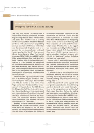 CSAC03 1/13/07 9:20 Page 82




    82   PART II   THE TOOLS OF STRATEGY ANALYSIS




              STRATEGY CAPSULE 3.2

              Prospects for the US Casino Industry


          The early years of the 21st century saw a         to economic development. The result was the
          continuation of the US casino boom that had       introduction of riverboat casinos and the
          begun during the mid-1990s. Between 1991          licensing of casinos in Mississippi and seven
          and 2005, the installed base of gaming            other states. Most important was the opening
          machines increased from 184,000 to 829,000        of new casinos on Indian reservations. By 2006
          machines, while US expenditure on gambling        there were some 120 casinos on Indian reser-
          revenues rose from $304 billion to $850 billion   vations across 17 states. One of the biggest
          over the same period. Despite the costs of ex-    was Foxwood’s, owned by the Mashantucket
          pansion, the two industry leaders continued       Pequot tribe in Ledyard, CT. At the end of 2005,
          to earn good proﬁts. Harrah’s Entertainment       there were 287,000 gaming machines in
          (Grand Casino, Caesar’s, Bally’s, Paris) earned   casinos located on tribal lands compared with
          an average ROE of 14.8% during 2003–5, while      459,000 in “traditional” casinos (including
          MGM Mirage (Bellagio, New York New York,          riverboats and cruise ships).
          Luxor, Excalibur, MGM Grand) earned an aver-          During 2006 –7, geographical expansion of
          age ROE of 12.6%. However, the bankruptcy         gambling seemed set to continue with several
          of Trump Hotels and Casinos at end of 2004        new casinos in Indian reservations in California
          had raised a question mark over the industry.     and more permissive approaches to gambling
          Was Trump’s entry into Chapter 11 an isolated     in California, Washington State, Florida, and
          case of bad management, or did it point to an     Oklahoma.
          industry future of intensifying competition and       A further source of new competition was
          declining margins?                                the internet. Although illegal in the US, internet
             The most visible sign of expansion was the     gambling (especially poker) through non-US
          race to build the “biggest and best” hotel-       internet gambling companies grew massively
          casino complexes in Las Vegas. Between 1996       during 2000 –5.
          and 2000, the number of hotel rooms in Las            With the growth of casino capacity and
          Vegas casinos more than doubled. New “mega-       new gambling opportunities far outstripping
          casinos” in Vegas included the MGM Grand,         growth in demand, what would the implica-
          the Bellagio, New York New York, and the Vene-    tions be for competition and proﬁtability?
          tian. Competition between the casinos involved    Much would depend on the how the leading
          ever more ambitious differentiation in terms of   casino companies responded to the deteriorat-
          spectacle, enterainment, theming, and sheer       ing competitive situation. During 2005, the in-
          scale. Price competition was also evident in      dustry had experienced another merger wave.
          terms of subsidized travel packages, free rooms   Former industry leader, Park Place was acquired
          and other perks for “high rollers.”               by Harrah’s, while MGM Mirage acquired the
             However, by far the greater part of industry   number 4 in the industry, Mandalay Resorts. As
          expansion was outside the traditional centers     a result, two companies, Harrah’s and MGM
          in Las Vegas and Atlantic City, NJ. The muni-     Mirage, dominated the industry with the
          cipalities and state governments saw gambling     reconstituted Trump Entertainment Resorts a
          as a new source of tax revenue and a stimulus     distant third.
 