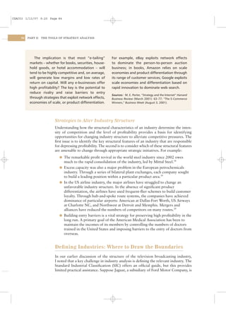 CSAC03 1/13/07 9:20 Page 84




    84   PART II   THE TOOLS OF STRATEGY ANALYSIS




             The implication is that most “e-tailing”          For example, eBay exploits network effects
          markets – whether for books, securities, house-      to dominate the person-to-person auction
          hold goods, or hotel accommodation – will            business; in books, Amazon relies on scale
          tend to be highly competitive and, on average,       economies and product differentiation through
          will generate low margins and low rates of           its range of customer services; Google exploits
          return on capital. Will any e-businesses offer       scale economies and differentiation based on
          high proﬁtability? The key is the potential to       rapid innovation to dominate web search.
          reduce rivalry and raise barriers to entry
                                                               Sources: M. E. Porter, “Strategy and the Internet” Harvard
          through strategies that exploit network effects,     Business Review (March 2001): 63–77; “The E-Commerce
          economies of scale, or product differentiation.      Winners,” Business Week (August 3, 2001).




                          Strategies to Alter Industry Structure
                          Understanding how the structural characteristics of an industry determine the inten-
                          sity of competition and the level of proﬁtability provides a basis for identifying
                          opportunities for changing industry structure to alleviate competitive pressures. The
                          ﬁrst issue is to identify the key structural features of an industry that are responsible
                          for depressing proﬁtability. The second is to consider which of these structural features
                          are amenable to change through appropriate strategic initiatives. For example:
                             l The remarkable proﬁt revival in the world steel industry since 2002 owes
                               much to the rapid consolidation of the industry, led by Mittal Steel.18
                             l Excess capacity was also a major problem in the European petrochemicals
                               industry. Through a series of bilateral plant exchanges, each company sought
                               to build a leading position within a particular product area.19
                             l In the US airline industry, the major airlines have struggled to change an
                               unfavorable industry structure. In the absence of signiﬁcant product
                               differentiation, the airlines have used frequent-ﬂier schemes to build customer
                               loyalty. Through hub-and-spoke route systems, the companies have achieved
                               dominance of particular airports: American at Dallas-Fort Worth, US Airways
                               at Charlotte NC, and Northwest at Detroit and Memphis. Mergers and
                               alliances have reduced the numbers of competitors on many routes.20
                             l Building entry barriers is a vital strategy for preserving high proﬁtability in the
                               long run. A primary goal of the American Medical Association has been to
                               maintain the incomes of its members by controlling the numbers of doctors
                               trained in the United States and imposing barriers to the entry of doctors from
                               overseas.


                          Deﬁning Industries: Where to Draw the Boundaries
                          In our earlier discussion of the structure of the television broadcasting industry,
                          I noted that a key challenge in industry analysis is deﬁning the relevant industry. The
                          Standard Industrial Classiﬁcation (SIC) offers an ofﬁcial guide, but this provides
                          limited practical assistance. Suppose Jaguar, a subsidiary of Ford Motor Company, is
 
