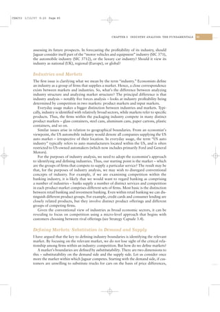 CSAC03 1/13/07 9:20 Page 85




                                                                CHAPTER 3   INDUSTRY ANALYSIS: THE FUNDAMENTALS   85




           assessing its future prospects. In forecasting the proﬁtability of its industry, should
           Jaguar consider itself part of the “motor vehicles and equipment” industry (SIC 371),
           the automobile industry (SIC 3712), or the luxury car industry? Should it view its
           industry as national (UK), regional (Europe), or global?


           Industries and Markets
           The ﬁrst issue is clarifying what we mean by the term “industry.” Economists deﬁne
           an industry as a group of ﬁrms that supplies a market. Hence, a close correspondence
           exists between markets and industries. So, what’s the difference between analyzing
           industry structure and analyzing market structure? The principal difference is that
           industry analysis – notably ﬁve forces analysis – looks at industry proﬁtability being
           determined by competition in two markets: product markets and input markets.
              Everyday usage makes a bigger distinction between industries and markets. Typi-
           cally, industry is identiﬁed with relatively broad sectors, while markets refer to speciﬁc
           products. Thus, the ﬁrms within the packaging industry compete in many distinct
           product markets – glass containers, steel cans, aluminum cans, paper cartons, plastic
           containers, and so on.
              Similar issues arise in relation to geographical boundaries. From an economist’s
           viewpoint, the US automobile industry would denote all companies supplying the US
           auto market – irrespective of their location. In everyday usage, the term “US auto
           industry” typically refers to auto manufacturers located within the US, and is often
           restricted to US-owned automakers (which now includes primarily Ford and General
           Motors).
              For the purposes of industry analysis, we need to adopt the economist’s approach
           to identifying and deﬁning industries. Thus, our starting point is the market – which
           are the groups of ﬁrms that compete to supply a particular service? The result may be
           that, for the purposes of industry analysis, we may wish to disregard conventional
           concepts of industry. For example, if we are examining competition within the
           banking industry, it is likely that we would want to regard banking as comprising
           a number of industries – banks supply a number of distinct services and competition
           in each product market comprises different sets of ﬁrms. Most basic is the distinction
           between retail banking and investment banking. Even within retail banking we can dis-
           tinguish different product groups. For example, credit cards and consumer lending are
           closely related products, but they involve distinct product offerings and different
           groups of competing ﬁrms.
              Given the conventional view of industries as broad economic sectors, it can be
           revealing to focus on competition using a micro-level approach that begins with
           customers choosing between rival offerings (see Strategy Capsule 3.4).


           Deﬁning Markets: Substitution in Demand and Supply
           I have argued that the key to deﬁning industry boundaries is identifying the relevant
           market. By focusing on the relevant market, we do not lose sight of the critical rela-
           tionship among ﬁrms within an industry: competition. But how do we deﬁne markets?
              A market’s boundaries are deﬁned by substitutability. There are two dimensions to
           this – substitutability on the demand side and the supply side. Let us consider once
           more the market within which Jaguar competes. Starting with the demand side, if cus-
           tomers are unwilling to substitute trucks for cars on the basis of price differences,
 