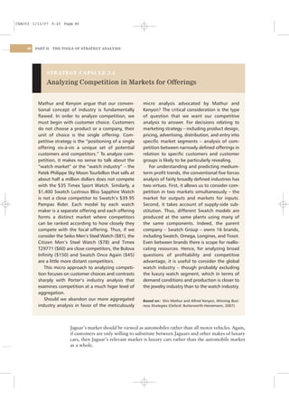 CSAC03 1/13/07 9:20 Page 86




    86   PART II   THE TOOLS OF STRATEGY ANALYSIS




              STRATEGY CAPSULE 3.4

              Analyzing Competition in Markets for Offerings


          Mathur and Kenyon argue that our conven-            micro analysis advocated by Mathur and
          tional concept of industry is fundamentally         Kenyon? The critical consideration is the type
          ﬂawed. In order to analyze competition, we          of question that we want our competitive
          must begin with customer choice. Customers          analysis to answer. For decisions relating to
          do not choose a product or a company, their         marketing strategy – including product design,
          unit of choice is the single offering. Com-         pricing, advertising, distribution, and entry into
          petitive strategy is the “positioning of a single   speciﬁc market segments – analysis of com-
          offering vis-à-vis a unique set of potential        petition between narrowly deﬁned offerings in
          customers and competitors.” To analyze com-         relation to speciﬁc customers and customer
          petition, it makes no sense to talk about the       groups is likely to be particularly revealing.
          “watch market” or the “watch industry” – the            For understanding and predicting medium-
          Patek Philippe Sky Moon Tourbillon that sells at    term proﬁt trends, the conventional ﬁve forces
          about half a million dollars does not compete       analysis of fairly broadly deﬁned industries has
          with the $35 Timex Sport Watch. Similarly, a        two virtues. First, it allows us to consider com-
          $1,400 Swatch Lustrous Bliss Sapphire Watch         petition in two markets simultaneously – the
          is not a close competitor to Swatch’s $39.95        market for outputs and markets for inputs.
          Pampas Rider. Each model by each watch              Second, it takes account of supply-side sub-
          maker is a separate offering and each offering      stitution. Thus, different Swatch models are
          forms a distinct market where competitors           produced at the same plants using many of
          can be ranked according to how closely they         the same components. Indeed, the parent
          compete with the focal offering. Thus, if we        company – Swatch Group – owns 16 brands,
          consider the Seiko Men’s Steel Watch ($81), the     including Swatch, Omega, Longines, and Tissot.
          Citizen Men’s Steel Watch ($78) and Timex           Even between brands there is scope for reallo-
          T29771 ($60) are close competitors, the Bulova      cating resources. Hence, for analyzing broad
          Inﬁnity ($150) and Swatch Once Again ($45)          questions of proﬁtability and competitive
          are a little more distant competitors.              advantage, it is useful to consider the global
             This micro approach to analyzing competi-        watch industry – though probably excluding
          tion focuses on customer choices and contrasts      the luxury watch segment, which in terms of
          sharply with Porter’s industry analysis that        demand conditions and production is closer to
          examines competition at a much higer level of       the jewelry industry than to the watch industry.
          aggregation.
             Should we abandon our more aggregated            Based on: Shiv Mathur and Alfred Kenyon, Winning Busi-
          industry analysis in favor of the meticulously      ness Strategies (Oxford: Butterworth-Heinemann, 2007).




                          Jaguar’s market should be viewed as automobiles rather than all motor vehicles. Again,
                          if customers are only willing to substitute between Jaguars and other makes of luxury
                          cars, then Jaguar’s relevant market is luxury cars rather than the automobile market
                          as a whole.
 