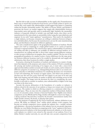 CSAC03 1/13/07 9:20 Page 87




                                                                CHAPTER 3   INDUSTRY ANALYSIS: THE FUNDAMENTALS   87




              But this fails to take account of substitutability on the supply side. If manufacturers
           ﬁnd it easy to switch their production from luxury cars to family sedans to sports cars
           and the like, such supply-side substitutability would suggest that Jaguar is competing
           within the broader automobile market. The ability of Toyota, Nissan, and Honda to
           penetrate the luxury car market suggests that supply-side substitutability between
           mass-market autos and specialty autos is moderately high. Similarly, the automobile
           industry is frequently deﬁned to include vans and light trucks, since these can be
           manufactured at the same plants as automobiles (often using the same platforms and
           engines). So too with “major appliance” manufacturers. They tend to be classiﬁed as
           a single industry, not because consumers are willing to substitute between refrigera-
           tors and dishwashers, but because the manufacturers can use the same manufacturing
           plants and distribution channels for different appliances.
              The same considerations apply to the geographical boundaries of markets. Should
           Jaguar view itself as competing in a single global market or in a series of separate
           national or regional markets? The criterion here again is substitutability. If customers
           are willing and able to substitute cars available on different national markets, or if
           manufacturers are willing and able to divert their output among different countries
           to take account of differences in margins, then a market is global. The key test of the
           geographical boundaries of a market is price: if price differences for the same prod-
           uct between different locations tend to be eroded by demand-side and supply-side
           substitution, then these locations lie within a single market.
              In practice, drawing the boundaries of markets and industries is a matter of judg-
           ment that depends on the purposes and context of the analysis. If Ford is considering
           the pricing and market positioning of its Jaguar cars, it must take a micro-level
           approach that deﬁnes markets around each model, in each country, and in relation to
           different categories of customer (e.g., distinguishing between sales to car rental com-
           panies and sales to individual consumers). In considering decisions over investments
           in fuel cell technology, the location of engine plants, and which new products to
           develop over the next ﬁve years, Ford will view Jaguar as one part of its auto and
           light truck business and will deﬁne its market as global and extending across its full
           range of models. The longer term the decisions are that it is considering, the more
           broadly it will wish to consider its markets, since substitutability is higher in the long
           run than in the short term.
              Second, the precise delineation of the boundaries of a market or industry is
           seldom critical to the outcome of our analysis so long as we remain wary of external
           inﬂuences. The market in which an offering competes is a continuum rather than a
           bounded space. Thus, we may view the competitive market of Disneyland, Anaheim
           as a set of concentric circles. Closest is Universal Studios Tour. Slightly more distant
           competitors are Sea World and Six Flags. Further still might be a trip to Las Vegas, or
           a skiing weekend. Beyond these would be the broader entertainment market that
           might include cinemas, the beach, or playing video games.
              For the purposes of applying the ﬁve forces framework, industry deﬁnition is not
           critical. We deﬁne an industry “box” within which industry rivals compete, but
           because we include competitive forces outside the industry box – notably entrants
           and substitutes – the precise boundaries of the industry box are not greatly important.
           Whether we view Harley-Davidson as competing in the “retro” segment of the heavy-
           weight motorcycle industry, in the heavyweight motorcycle industry, or in the motor-
           cycle industry as a whole is not critical to the outcome of our analysis. Even if we
           deﬁne Harley’s market narrowly, we can still take into account competition from
 