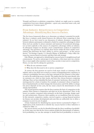 CSAC03 1/13/07 9:20 Page 88




    88   PART II   THE TOOLS OF STRATEGY ANALYSIS




                          Triumph and Ducati as substitute competition. Indeed, we might want to consider
                          competition from more distant substitutes – sports cars, motorized water craft, and
                          participation in “extreme sports.”21


                          From Industry Attractiveness to Competitive
                          Advantage: Identifying Key Success Factors
                          The ﬁve forces framework allows us to determine an industry’s potential for proﬁt.
                          But how is industry proﬁt shared between the different ﬁrms competing in that
                          industry? As we have noted in our discussion of industry dynamics, competition
                          between industry participants is ultimately a battle for competitive advantage in which
                          ﬁrms rival one another to attract customers and maneuver for positional advantage.
                          Let us look explicitly at the sources of competitive advantage within an industry.
                          In subsequent chapters we develop a more comprehensive analysis of competitive
                          advantage. Our goal here is to identify those factors within the ﬁrm’s market envir-
                          onment that determine the ﬁrm’s ability to survive and prosper – its key success
                          factors.22 In Strategy Capsule 3.5, Kenichi Ohmae of McKinsey’s Tokyo ofﬁce dis-
                          cusses key success factors in forestry and their link with strategy.
                             Like Ohmae, our approach to identifying key success factors is straightforward and
                          commonsense. To survive and prosper in an industry, a ﬁrm must meet two criteria:
                          ﬁrst, it must supply what customers want to buy; second, it must survive competition.
                          Hence, we may start by asking two questions:
                             l What do our customers want?
                             l What does the ﬁrm need to do to survive competition?
                              To answer the ﬁrst question we need to look more closely at customers of the
                          industry and to view them not so much as a source of bargaining power, and hence as
                          a threat to proﬁtability, but more as the basic rationale for the existence of the indus-
                          try and as the underlying source of proﬁt. This implies that the ﬁrm must identify who
                          its customers are, what are their needs, and how they choose between competing
                          offerings. Once we have identiﬁed the basis of customers’ preference, this is merely the
                          starting point for a chain of analysis. For example, if consumers’ choice of supermar-
                          kets is based primarily on which charges the lowest prices and if the ability to charge
                          low prices depends on low costs, the key issues concern the determinants of costs
                          among supermarkets.
                              The second question requires that the ﬁrm examines the basis of competition in the
                          industry. How intense is competition and what are its key dimensions? Thus, in the
                          luxury car market, consumers select primarily on the basis of prestige, design, qual-
                          ity, and exclusiveness. However, these qualities are an insufﬁcient basis for success.
                          In this intensely competitive market, survival requires a strong ﬁnancial position
                          (to ﬁnance new product development) and costs that are sufﬁciently low to allow a
                          company to cover its cost of capital.
                              A basic framework for identifying key success factors is presented in Figure 3.7.
                          Application of the framework to identify key success factors in three industries is
                          outlined in Table 3.3.
                              Key success factors can also be identiﬁed through the direct modeling of proﬁtabil-
                          ity. In the same way that the ﬁve forces analysis models the determinants of industry-
                          level proﬁtability, we can also attempt to model ﬁrm-level proﬁtability in terms of
 