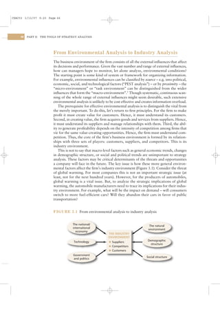 CSAC03 1/13/07 9:20 Page 66




    66   PART II   THE TOOLS OF STRATEGY ANALYSIS




                          From Environmental Analysis to Industry Analysis
                          The business environment of the ﬁrm consists of all the external inﬂuences that affect
                          its decisions and performance. Given the vast number and range of external inﬂuences,
                          how can managers hope to monitor, let alone analyze, environmental conditions?
                          The starting point is some kind of system or framework for organizing information.
                          For example, environmental inﬂuences can be classiﬁed by source – e.g. into political,
                          economic, social, and technological factors (“PEST analysis”) – or by proximity – the
                          “micro-environment” or “task environment” can be distinguished from the wider
                          inﬂuences that form the “macro-environment”.1 Though systematic, continuous scan-
                          ning of the whole range of external inﬂuences might seem desirable, such extensive
                          environmental analysis is unlikely to be cost effective and creates information overload.
                              The prerequisite for effective environmental analysis is to distinguish the vital from
                          the merely important. To do this, let’s return to ﬁrst principles. For the ﬁrm to make
                          proﬁt it must create value for customers. Hence, it must understand its customers.
                          Second, in creating value, the ﬁrm acquires goods and services from suppliers. Hence,
                          it must understand its suppliers and manage relationships with them. Third, the abil-
                          ity to generate proﬁtability depends on the intensity of competition among ﬁrms that
                          vie for the same value-creating opportunities. Hence, the ﬁrm must understand com-
                          petition. Thus, the core of the ﬁrm’s business environment is formed by its relation-
                          ships with three sets of players: customers, suppliers, and competitors. This is its
                          industry environment.
                              This is not to say that macro-level factors such as general economic trends, changes
                          in demographic structure, or social and political trends are unimportant to strategy
                          analysis. These factors may be critical determinants of the threats and opportunities
                          a company will face in the future. The key issue is how these more general environ-
                          mental factors affect the ﬁrm’s industry environment (Figure 3.1). Consider the threat
                          of global warming. For most companies this is not an important strategic issue (at
                          least, not for the next hundred years). However, for the producers of automobiles,
                          global warming is a vital issue. But, to analyze the strategic implications of global
                          warming, the automobile manufacturers need to trace its implications for their indus-
                          try environment. For example, what will be the impact on demand – will consumers
                          switch to more fuel-efﬁcient cars? Will they abandon their cars in favor of public
                          transportation?


                          FIGURE 3.1 From environmental analysis to industry analysis


                                       The national/                                       The natural
                                       international                                      environment
                                         economy
                                                               THE INDUSTRY
                                                               ENVIRONMENT
                                       Technology              l
                                                                                         Demographic
                                                                 Suppliers
                                                                                           structure
                                                               l Competitors
                                                               l Customers

                                       Government
                                                                                        Social structure
                                       and politics
 