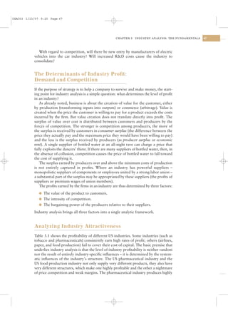 CSAC03 1/13/07 9:20 Page 67




                                                                CHAPTER 3   INDUSTRY ANALYSIS: THE FUNDAMENTALS   67




             With regard to competition, will there be new entry by manufacturers of electric
           vehicles into the car industry? Will increased R&D costs cause the industry to
           consolidate?


           The Determinants of Industry Proﬁt:
           Demand and Competition
           If the purpose of strategy is to help a company to survive and make money, the start-
           ing point for industry analysis is a simple question: what determines the level of proﬁt
           in an industry?
               As already noted, business is about the creation of value for the customer, either
           by production (transforming inputs into outputs) or commerce (arbitrage). Value is
           created when the price the customer is willing to pay for a product exceeds the costs
           incurred by the ﬁrm. But value creation does not translate directly into proﬁt. The
           surplus of value over cost is distributed between customers and producers by the
           forces of competition. The stronger is competition among producers, the more of
           the surplus is received by customers in consumer surplus (the difference between the
           price they actually pay and the maximum price they would have been willing to pay)
           and the less is the surplus received by producers (as producer surplus or economic
           rent). A single supplier of bottled water at an all-night rave can charge a price that
           fully exploits the dancers’ thirst. If there are many suppliers of bottled water, then, in
           the absence of collusion, competition causes the price of bottled water to fall toward
           the cost of supplying it.
               The surplus earned by producers over and above the minimum costs of production
           is not entirely captured in proﬁts. Where an industry has powerful suppliers –
           monopolistic suppliers of components or employees united by a strong labor union –
           a substantial part of the surplus may be appropriated by these suppliers (the proﬁts of
           suppliers or premium wages of union members).
               The proﬁts earned by the ﬁrms in an industry are thus determined by three factors:
              l The value of the product to customers.
              l The intensity of competition.
              l The bargaining power of the producers relative to their suppliers.

           Industry analysis brings all three factors into a single analytic framework.


           Analyzing Industry Attractiveness
           Table 3.1 shows the proﬁtability of different US industries. Some industries (such as
           tobacco and pharmaceuticals) consistently earn high rates of proﬁt; others (airlines,
           paper, and food production) fail to cover their cost of capital. The basic premise that
           underlies industry analysis is that the level of industry proﬁtability is neither random
           nor the result of entirely industry-speciﬁc inﬂuences – it is determined by the system-
           atic inﬂuences of the industry’s structure. The US pharmaceutical industry and the
           US food production industry not only supply very different products, they also have
           very different structures, which make one highly proﬁtable and the other a nightmare
           of price competition and weak margins. The pharmaceutical industry produces highly
 