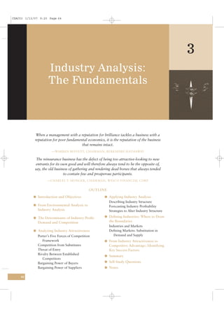 CSAC03 1/13/07 9:20 Page 64




                                                                                                   3
                     Industry Analysis:
                     The Fundamentals



             When a management with a reputation for brilliance tackles a business with a
            reputation for poor fundamental economics, it is the reputation of the business
                                        that remains intact.
                       —WARREN BUFFETT, CHAIRMAN, BERKSHIRE HATHAWAY

             The reinsurance business has the defect of being too attractive-looking to new
             entrants for its own good and will therefore always tend to be the opposite of,
            say, the old business of gathering and rendering dead horses that always tended
                               to contain few and prosperous participants.
                    —CHARLES T. MUNGER, CHAIRMAN, WESCO FINANCIAL CORP.


                                                OUTLINE
           l Introduction and Objectives                l Applying Industry Analysis
                                                          Describing Industry Structure
           l From Environmental Analysis to               Forecasting Industry Proﬁtability
              Industry Analysis                           Strategies to Alter Industry Structure

           l The Determinants of Industry Proﬁt:        l Deﬁning Industries: Where to Draw
              Demand and Competition                       the Boundaries
                                                           Industries and Markets
           l Analyzing Industry Attractiveness             Deﬁning Markets: Substitution in
              Porter’s Five Forces of Competition             Demand and Supply
                 Framework                              l From Industry Attractiveness to
              Competition from Substitutes                 Competitive Advantage: Identifying
              Threat of Entry                              Key Success Factors
              Rivalry Between Established
                                                        l Summary
                 Competitors
              Bargaining Power of Buyers                l Self-Study Questions
              Bargaining Power of Suppliers             l Notes

    64
 