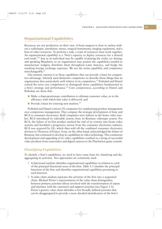 CSAC05 1/13/07 9:21 Page 135




                                                              CHAPTER 5   ANALYZING RESOURCES AND CAPABILITIES   135




           Organizational Capabilities
           Resources are not productive on their own. A brain surgeon is close to useless with-
           out a radiologist, anesthetist, nurses, surgical instruments, imaging equipment, and a
           host of other resources. To perform a task, a team of resources must work together.
           An organizational capability is a “ﬁrm’s capacity to deploy resources for a desired
           end result.”15 Just as an individual may be capable of playing the violin, ice skating,
           and speaking Mandarin, so an organization may possess the capabilities needed to
           manufacture widgets, distribute them throughout Latin America, and hedge the
           resulting foreign exchange exposure. We use the terms capability and competence
           interchangeably.16
              Our primary interest is in those capabilities that can provide a basis for competi-
           tive advantage. Selznick used distinctive competence to describe those things that an
           organization does particularly well relative to its competitors.17 Prahalad and Hamel
           coined the term core competences to distinguish those capabilities fundamental to
           a ﬁrm’s strategy and performance.18 Core competences, according to Hamel and
           Prahalad, are those that:
              l Make a disproportionate contribution to ultimate customer value, or to the
                efﬁciency with which that value is delivered, and
              l Provide a basis for entering new markets.19

              Prahalad and Hamel criticize US companies for emphasizing product management
           over competence management. They compare the strategic development of Sony and
           RCA in consumer electronics. Both companies were failures in the home video mar-
           ket. RCA introduced its videodisk system, Sony its Betamax videotape system. For
           RCA, the failure of its ﬁrst product marked the end of its venture into home video
           systems and heralded a progressive retreat from the consumer electronics industry.
           RCA was acquired by GE, which then sold off the combined consumer electronics
           division to Thomson of France. Sony, on the other hand, acknowledged the failure of
           Betamax, but continued to develop its capabilities in video technology. This continuous
           development and upgrading of its video capabilities resulted in a string of successful
           video products from camcorders and digital cameras to the PlayStation game console.


           Classifying Capabilities
           To identify a ﬁrm’s capabilities, we need to have some basis for classifying and dis-
           aggregating its activities. Two approaches are commonly used:
              1 A functional analysis identiﬁes organizational capabilities in relation to each
                of the principal functional areas of the ﬁrm. Table 5.3 classiﬁes the principal
                functions of the ﬁrm and identiﬁes organizational capabilities pertaining to
                each function.
              2 A value chain analysis separates the activities of the ﬁrm into a sequential
                chain. Michael Porter’s representation of the value chain distinguishes
                between primary activities (those involved with the transformation of inputs
                and interface with the customer) and support activities (see Figure 5.5).
                Porter’s generic value chain identiﬁes a few broadly deﬁned activities that
                can be disaggregated to provide a more detailed identiﬁcation of the ﬁrm’s
 
