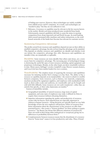 CSAC05 1/13/07 9:21 Page 140




    140   PART II   THE TOOLS OF STRATEGY ANALYSIS




                                of ﬁnding new reserves. However, these technologies are widely available
                                from oilﬁeld service and IT companies. As a result, such technologies are
                                “needed to play,” but they are not sufﬁcient to win.
                              2 Relevance. A resource or capability must be relevant to the key success factors
                                in the market. British coal mines produced some wonderful brass bands.
                                Unfortunately, musical capabilities did little to assist the mines in meeting
                                competition from cheap imported coal and North Sea gas. As retail banking
                                shifts toward automated teller machines and online transactions, so the retail
                                branch networks of the banks have become less relevant for customer service.

                           Sustaining Competitive Advantage
                           The proﬁts earned from resources and capabilities depend not just on their ability to
                           establish competitive advantage, but also on how long that advantage can be sustained.
                           This depends on whether resources and capabilities are durable and whether rivals
                           can imitate the competitive advantage they offer. Resources and capabilities are
                           imitable if they are transferable or replicable.

                           Durability Some resources are more durable than others and, hence, are a more
                           secure basis for competitive advantage. The increasing pace of technological change
                           is shortening the useful life span of most resources including capital equipment and
                           proprietary technologies. Brands, on the other hand, can show remarkable resilience
                           to time. Heinz sauces, Kellogg’s’ cereals, Campbell’s soup, Hoover vacuum cleaners,
                           and Coca-Cola have been market leaders for over a century.

                           Transferability The simplest means of acquiring the resources and capabilities
                           necessary for imitating another ﬁrm’s strategy is to buy them. The ability to buy a
                           resource or capability depends on its transferability – the extent to which it is mobile
                           between companies. Some resources, such as ﬁnance, raw materials, components,
                           machines produced by equipment suppliers, and employees with standardized skills
                           (such as short-order cooks and auditors), are transferable and can be bought and
                           sold with little difﬁculty. Some resources are not easily transferred – either they are
                           entirely ﬁrm speciﬁc, or their value depreciates on transfer.24
                              Sources of immobility include:
                              l Geographical immobility of natural resources, large items of capital
                                equipment, and some types of employees may make it difﬁcult for ﬁrms to
                                acquire these resources without relocating themselves.
                              l Imperfect information regarding the quality and productivity of resources
                                creates risks for buyers. Such imperfections are especially important in
                                relation to human resources – hiring decisions are typically based on very little
                                knowledge of how the new employee will perform. Sellers of resources have
                                better information about the characteristics of the resources on offer than
                                potential buyers – this creates a “lemons problem” for ﬁrms seeking to acquire
                                resources.25 Jay Barney has shown that different valuations of resources by
                                ﬁrms can result in their being either underpriced or overpriced, giving rise to
                                differences in proﬁtability between ﬁrms.26
                              l Complementarity between resources means that the detachment of a resource
                                from its “home team” causes it to lose productivity and value. Thus, if brand
 