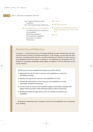 CSAC05 1/13/07 9:21 Page 124




    124   PART II    THE TOOLS OF STRATEGY ANALYSIS




                                Step 2 Appraising Resources and            l Summary
                                   Capabilities
                                Step 3 Developing Strategy Implications    l Self-Study Questions

                              l Developing Resources and Capabilities      l Appendix: Knowledge Management
                                                                             and the Knowledge-based View of the
                                   The Relationship between Resources
                                                                             Firm
                                   and Capabilities
                                   Replicating Capabilities                l Notes
                                   Developing New Capabilities
                                   Approaches to Capability
                                   Development




                    Introduction and Objectives
                    In Chapter 1, I noted that the focus of strategy thinking has been shifted from the exter-
                    nal environment towards its internal environment. In this chapter, we will make the same
                    transition. In looking within the ﬁrm, we will concentrate our attention on the resources
                    and capabilities that ﬁrms possess. In doing so, we shall build the foundations for our
                    analysis of competitive advantage (which began in Chapter 3 with the discussion of key
                    success factors).



                      By the time you have completed this chapter you will be able to:

                      l Appreciate the role of a ﬁrm’s resources and capabilities as a basis for
                         formulating strategy.

                      l Identify and appraise the resources and capabilities of a ﬁrm.

                      l Evaluate the potential for a ﬁrm’s resources and capabilities to confer
                         sustainable competitive advantage.

                      l Use the results of resource and capability analysis to formulate strategies that
                         exploit internal strengths while defending against internal weaknesses.

                      l Identify the means through which a ﬁrm can develop its resources and
                         capabilities.




                       We begin by explaining why a company’s resources and capabilities are so important
                    to its strategy.
 
