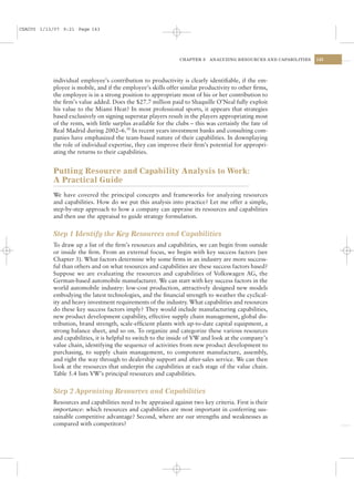 CSAC05 1/13/07 9:21 Page 143




                                                                CHAPTER 5   ANALYZING RESOURCES AND CAPABILITIES   143




           individual employee’s contribution to productivity is clearly identiﬁable, if the em-
           ployee is mobile, and if the employee’s skills offer similar productivity to other ﬁrms,
           the employee is in a strong position to appropriate most of his or her contribution to
           the ﬁrm’s value added. Does the $27.7 million paid to Shaquille O’Neal fully exploit
           his value to the Miami Heat? In most professional sports, it appears that strategies
           based exclusively on signing superstar players result in the players appropriating most
           of the rents, with little surplus available for the clubs – this was certainly the fate of
           Real Madrid during 2002–6.30 In recent years investment banks and consulting com-
           panies have emphasized the team-based nature of their capabilities. In downplaying
           the role of individual expertise, they can improve their ﬁrm’s potential for appropri-
           ating the returns to their capabilities.


           Putting Resource and Capability Analysis to Work:
           A Practical Guide
           We have covered the principal concepts and frameworks for analyzing resources
           and capabilities. How do we put this analysis into practice? Let me offer a simple,
           step-by-step approach to how a company can appraise its resources and capabilities
           and then use the appraisal to guide strategy formulation.


           Step 1 Identify the Key Resources and Capabilities
           To draw up a list of the ﬁrm’s resources and capabilities, we can begin from outside
           or inside the ﬁrm. From an external focus, we begin with key success factors (see
           Chapter 3). What factors determine why some ﬁrms in an industry are more success-
           ful than others and on what resources and capabilities are these success factors based?
           Suppose we are evaluating the resources and capabilities of Volkswagen AG, the
           German-based automobile manufacturer. We can start with key success factors in the
           world automobile industry: low-cost production, attractively designed new models
           embodying the latest technologies, and the ﬁnancial strength to weather the cyclical-
           ity and heavy investment requirements of the industry. What capabilities and resources
           do these key success factors imply? They would include manufacturing capabilities,
           new product development capability, effective supply chain management, global dis-
           tribution, brand strength, scale-efﬁcient plants with up-to-date capital equipment, a
           strong balance sheet, and so on. To organize and categorize these various resources
           and capabilities, it is helpful to switch to the inside of VW and look at the company’s
           value chain, identifying the sequence of activities from new product development to
           purchasing, to supply chain management, to component manufacture, assembly,
           and right the way through to dealership support and after-sales service. We can then
           look at the resources that underpin the capabilities at each stage of the value chain.
           Table 5.4 lists VW’s principal resources and capabilities.


           Step 2 Appraising Resources and Capabilities
           Resources and capabilities need to be appraised against two key criteria. First is their
           importance: which resources and capabilities are most important in conferring sus-
           tainable competitive advantage? Second, where are our strengths and weaknesses as
           compared with competitors?
 