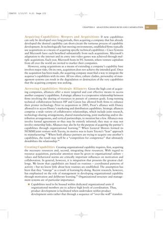 CSAC05 1/13/07 9:21 Page 153




                                                                CHAPTER 5   ANALYZING RESOURCES AND CAPABILITIES   153




           Acquiring Capabilities: Mergers and Acquisitions If new capabilities
           can only be developed over long periods, then acquiring a company that has already
           developed the desired capability can short-circuit the tortuous process of capability
           development. In technologically fast-moving environments, established ﬁrms typically
           use acquisitions as a means of acquiring speciﬁc technical capabilities – Cisco Systems
           and Microsoft have each beneﬁted substantially from such acquisitions. Microsoft’s
           adaptation to the internet and its entry into video games was achieved through mul-
           tiple acquisitions. Each year, Microsoft hosts its VC Summit, where venture capitalists
           from all over the world are invited to marker their companies.
              However, using acquisitions as a means of extending a company’s capability base
           involves major risks. On its own, acquisition does not achieve the intended goal. Once
           the acquisition has been made, the acquiring company must ﬁnd a way to integrate the
           acquiree’s capabilities with its own. All too often, culture clashes, personality of man-
           agement systems can result in the degradation or destruction of the very capabilities
           that the acquiring company was seeking.

           Accessing Capabilities: Strategic Alliances Given the high cost of acquir-
           ing companies, alliances offer a more targeted and cost effective means to access
           another company’s capabilities. A strategic alliance is a cooperative relationship between
           ﬁrms involving the sharing of resources in pursuit of common goals. Long-running
           technical collaboration between HP and Canon has allowed both ﬁrms to enhance
           their printer technology. Prior to acquisition in 2005, Pixar’s alliance with Disney
           allowed it to access Disney’s marketing and distribution capabilities. Strategic alliances
           comprise a wide variety of collaborative relationships, which include joint research,
           technology-sharing arrangements, shared manufacturing, joint marketing and/or dis-
           tribution arrangements, and vertical partnerships, to mention but a few. Alliances may
           involve formal agreements or they may be entirely informal; they may or may not
           involve ownership links. Alliances may also be for the purpose of acquiring the partner’s
           capabilities through organizational learning.42 When General Motors formed its
           NUMMI joint venture with Toyota, its motive was to learn Toyota’s “lean” approach
           to manufacturing.43 Where both alliance partners are trying to acquire one another’s
           capabilities, the result may well be a “competition for competence” that ultimately
           destabilizes the relationship.44

           Creating Capabilities Creating organizational capability requires, ﬁrst, acquiring
           the necessary resources and, second, integrating these resources. With regard to
           resource acquisition, particular attention must be given to organizational culture –
           values and behavioral norms are critically important inﬂuences on motivation and
           collaboration. In general, however, it is integration that presents the greatest chal-
           lenge. We know that capabilities are based on routines – coordinated patterns of
           activity – but we know little about how routines are established. The assumption has
           been that they “emerge” as a result of learning-by-doing. Recent research, however,
           has emphasized on the role of management in developing organizational capability
           through motivation and deliberate learning.45 Organizational structure and manage-
           ment systems are of particular importance:
              l Capabilities need to be housed within dedicated organizational units if
                organizational members are to achieve high levels of coordination. Thus,
                product development is facilitated when undertaken within product
                development units rather that through a sequence of “over-the-wall” transfers
 