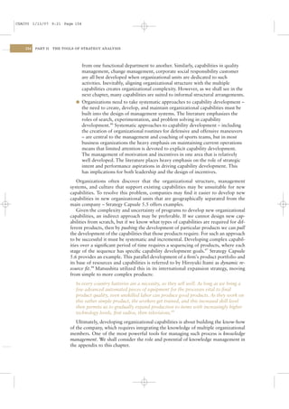 CSAC05 1/13/07 9:21 Page 154




    154   PART II   THE TOOLS OF STRATEGY ANALYSIS




                                from one functional department to another. Similarly, capabilities in quality
                                management, change management, corporate social responsibility customer
                                are all best developed when organizational units are dedicated to such
                                activities. Inevitably, aligning organizational structure with the multiple
                                capabilities creates organizational complexity. However, as we shall see in the
                                next chapter, many capabilities are suited to informal structural arrangements.
                              l Organizations need to take systematic approaches to capability development –
                                the need to create, develop, and maintain organizational capabilities must be
                                built into the design of management systems. The literature emphasizes the
                                roles of search, experimentation, and problem solving in capability
                                development.46 Systematic approaches to capability development – including
                                the creation of organizational routines for defensive and offensive maneuvers
                                – are central to the management and coaching of sports teams, but in most
                                business organizations the heavy emphasis on maintaining current operations
                                means that limited attention is devoted to explicit capability development.
                                The management of motivation and incentives in one area that is relatively
                                well developed. The literature places heavy emphasis on the role of strategic
                                intent and performance aspirations in driving capability development. This
                                has implications for both leadership and the design of incentives.
                               Organizations often discover that the organizational structure, management
                           systems, and culture that support existing capabilities may be unsuitable for new
                           capabilities. To resolve this problem, companies may ﬁnd it easier to develop new
                           capabilities in new organizational units that are geographically separated from the
                           main company – Strategy Capsule 5.5 offers examples.
                               Given the complexity and uncertainty of programs to develop new organizational
                           capabilities, an indirect approach may be preferable. If we cannot design new cap-
                           abilities from scratch, but if we know what types of capabilities are required for dif-
                           ferent products, then by pushing the development of particular products we can pull
                           the development of the capabilities that those products require. For such an approach
                           to be successful it must be systematic and incremental. Developing complex capabil-
                           ities over a signiﬁcant period of time requires a sequencing of products, where each
                           stage of the sequence has speciﬁc capability development goals.47 Strategy Capsule
                           5.6 provides an example. This parallel development of a ﬁrm’s product portfolio and
                           its base of resources and capabilities is referred to by Hiroyuki Itami as dynamic re-
                           source ﬁt.48 Matsushita utilized this in its international expansion strategy, moving
                           from simple to more complex products:
                              In every country batteries are a necessity, so they sell well. As long as we bring a
                              few advanced automated pieces of equipment for the processes vital to ﬁnal
                              product quality, even unskilled labor can produce good products. As they work on
                              this rather simple product, the workers get trained, and this increased skill level
                              then permits us to gradually expand production to items with increasingly higher
                              technology levels, ﬁrst radios, then televisions.49
                              Ultimately, developing organizational capabilities is about building the know-how
                           of the company, which requires integrating the knowledge of multiple organizational
                           members. One of the most powerful tools for managing such process is knowledge
                           management. We shall consider the role and potential of knowledge management in
                           the appendix to this chapter.
 