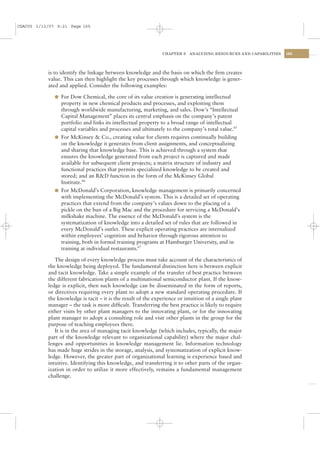 CSAC05 1/13/07 9:21 Page 165




                                                                CHAPTER 5   ANALYZING RESOURCES AND CAPABILITIES   165




           is to identify the linkage between knowledge and the basis on which the ﬁrm creates
           value. This can then highlight the key processes through which knowledge is gener-
           ated and applied. Consider the following examples:

              l For Dow Chemical, the core of its value creation is generating intellectual
                property in new chemical products and processes, and exploiting them
                through worldwide manufacturing, marketing, and sales. Dow’s “Intellectual
                Capital Management” places its central emphasis on the company’s patent
                portfolio and links its intellectual property to a broad range of intellectual
                capital variables and processes and ultimately to the company’s total value.65
              l For McKinsey & Co., creating value for clients requires continually building
                on the knowledge it generates from client assignments, and conceptualizing
                and sharing that knowledge base. This is achieved through a system that
                ensures the knowledge generated from each project is captured and made
                available for subsequent client projects; a matrix structure of industry and
                functional practices that permits specialized knowledge to be created and
                stored; and an R&D function in the form of the McKinsey Global
                Institute.66
              l For McDonald’s Corporation, knowledge management is primarily concerned
                with implementing the McDonald’s system. This is a detailed set of operating
                practices that extend from the company’s values down to the placing of a
                pickle on the bun of a Big Mac and the procedure for servicing a McDonald’s
                milkshake machine. The essence of the McDonald’s system is the
                systematization of knowledge into a detailed set of rules that are followed in
                every McDonald’s outlet. These explicit operating practices are internalized
                within employees’ cognition and behavior through rigorous attention to
                training, both in formal training programs at Hamburger University, and in
                training at individual restaurants.67

              The design of every knowledge process must take account of the characteristics of
           the knowledge being deployed. The fundamental distinction here is between explicit
           and tacit knowledge. Take a simple example of the transfer of best practice between
           the different fabrication plants of a multinational semiconductor plant. If the know-
           ledge is explicit, then such knowledge can be disseminated in the form of reports,
           or directives requiring every plant to adopt a new standard operating procedure. If
           the knowledge is tacit – it is the result of the experience or intuition of a single plant
           manager – the task is more difﬁcult. Transferring the best practice is likely to require
           either visits by other plant managers to the innovating plant, or for the innovating
           plant manager to adopt a consulting role and visit other plants in the group for the
           purpose of teaching employees there.
              It is in the area of managing tacit knowledge (which includes, typically, the major
           part of the knowledge relevant to organizational capability) where the major chal-
           lenges and opportunities in knowledge management lie. Information technology
           has made huge strides in the storage, analysis, and systematization of explicit know-
           ledge. However, the greater part of organizational learning is experience based and
           intuitive. Identifying this knowledge, and transferring it to other parts of the organ-
           ization in order to utilize it more effectively, remains a fundamental management
           challenge.
 