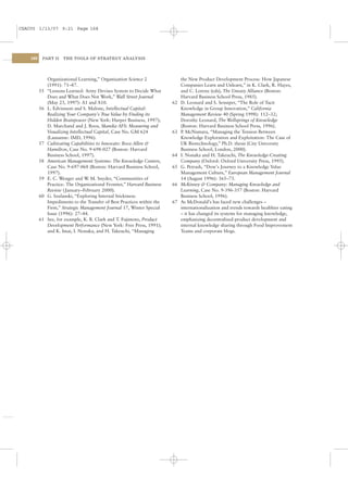 CSAC05 1/13/07 9:21 Page 168




    168    PART II    THE TOOLS OF STRATEGY ANALYSIS




               Organizational Learning,” Organization Science 2                the New Product Development Process: How Japanese
               (1991): 71–87.                                                  Companies Learn and Unlearn,” in K. Clark, R. Hayes,
          55   “Lessons Learned: Army Devises System to Decide What            and C. Lorenz (eds), The Uneasy Alliance (Boston:
               Does and What Does Not Work,” Wall Street Journal               Harvard Business School Press, 1985).
               (May 23, 1997): A1 and A10.                                62   D. Leonard and S. Sensiper, “The Role of Tacit
          56   L. Edvinsson and S. Malone, Intellectual Capital:               Knowledge in Group Innovation,” California
               Realizing Your Company’s True Value by Finding its              Management Review 40 (Spring 1998): 112–32;
               Hidden Brainpower (New York: Harper Business, 1997);            Dorothy Leonard, The Wellsprings of Knowledge
               D. Marchand and J. Roos, Skandia AFS: Measuring and             (Boston: Harvard Business School Press, 1996).
               Visualizing Intellectual Capital, Case No. GM 624          63   P McNamara, “Managing the Tension Between
                                                                                .
               (Lausanne: IMD, 1996).                                          Knowledge Exploration and Exploitation: The Case of
          57   Cultivating Capabilities to Innovate: Booz-Allen &              UK Biotechnology,” Ph.D. thesis (City University
               Hamilton, Case No. 9-698-027 (Boston: Harvard                   Business School, London, 2000).
               Business School, 1997).                                    64   I. Nonaka and H. Takeuchi, The Knowledge-Creating
          58   American Management Systems: The Knowledge Centers,             Company (Oxford: Oxford University Press, 1995).
               Case No. 9-697-068 (Boston: Harvard Business School,       65   G. Petrash, “Dow’s Journey to a Knowledge Value
               1997).                                                          Management Culture,” European Management Journal
          59   E. C. Wenger and W M. Snyder, “Communities of
                                     .                                         14 (August 1996): 365–73.
               Practice: The Organizational Frontier,” Harvard Business   66   McKinsey & Company: Managing Knowledge and
               Review ( January–February 2000).                                Learning, Case No. 9-396-357 (Boston: Harvard
          60   G. Szulanski, “Exploring Internal Stickiness:                   Business School, 1996).
               Impediments to the Transfer of Best Practices within the   67   As McDonald’s has faced new challenges –
               Firm,” Strategic Management Journal 17, Winter Special          internationalization and trends towards healthier eating
               Issue (1996): 27–44.                                            – it has changed its systems for managing knowledge,
          61   See, for example, K. B. Clark and T. Fujimoto, Product          emphasizing decentralized product development and
               Development Performance (New York: Free Press, 1991);           internal knowledge sharing through Food Improvement
               and K. Imai, I. Nonaka, and H. Takeuchi, “Managing              Teams and corporate blogs.
 