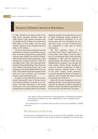 CSAC05 1/13/07 9:21 Page 130




    130   PART II   THE TOOLS OF STRATEGY ANALYSIS




               STRATEGY CAPSULE 5.2

               Resource Utilization: Revival at Walt Disney


           In 1984, Michael Eisner became CEO of the            admission charges. Encouraged by the success
           Walt Disney Company. Between 1984 and                of Tokyo Disneyland, Disney embarked on
           1988, Disney’s sales revenue increased from          further international duplication of its US
           $1.66 billion to $3.75 billion, net income from      theme parks with Euro Disneyland just out-
           $98 million to $570 million, and the stock           side Paris, France. A chain of Disney Stores
           market’s valuation of the company from $1.8          was established to push sales of Disney
           billion to $10.3 billion.                            merchandise.
               The key to the Disney turnaround was the            The most ambitious feature of the
           mobilization of Disney’s considerable resource       turnaround was Disney’s regeneration as a
           base. Prominent among Disney’s underutilized         movie studio. Eisner began a massive expan-
           resources were 28,000 acres of land in Florida.      sion of its Touchstone label, which had been
           With the help of the Arvida Corporation, a land      established in 1983 with the objectives of
           development company acquired in 1984, Dis-           putting Disney’s ﬁlm studios to fuller use and
           ney began hotel, resort, and residential devel-      establishing the company in the teenage and
           opment of these landholdings. New attractions        adult markets. Disney Studios doubled the
           were added to the Epcot Center, and a new            number of movies in production. In 1988, it
           theme park, the Disney-MGM Studio Tour, was          became America’s leading studio in terms
           built. Disney World expanded beyond theme            of box ofﬁce receipts. Studio production
           parks into resort vacations, the convention          was further boosted by Disney’s increasing TV
           business, and residential housing.                   presence, both through the Disney Channel
               To exploit its huge ﬁlm library, Disney intro-   and programs for network TV.
           duced videocassette sales of Disney movies              Above all, the new management team was
           and licensed packages of movies to TV net-           exploiting Disney’s most powerful and endur-
           works. The huge investments in the Disney            ing asset: the affection of millions of people of
           theme parks were more effectively exploited          different nations and different generations for
           through heavier marketing effort and increased       the Disney name and the Disney characters.



                                 owes much to their commitment to nurturing talent, developing technologies,
                                 and building capabilities that allow adaptability to their changing business
                                 environments.
                              Our starting point is to identify and assess the resources and capabilities available
                           to the ﬁrm.


                           The Resources of the Firm
                           It is important to distinguish between the resources and the capabilities of the ﬁrm:
                           resources are the productive assets owned by the ﬁrm; capabilities are what the ﬁrm
 
