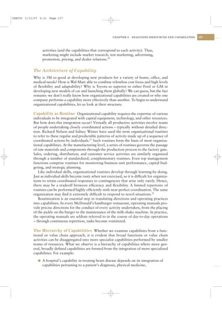CSAC05 1/13/07 9:21 Page 137




                                                                CHAPTER 5   ANALYZING RESOURCES AND CAPABILITIES   137




                activities (and the capabilities that correspond to each activity). Thus,
                marketing might include market research, test marketing, advertising,
                promotion, pricing, and dealer relations.20


           The Architecture of Capability
           Why is 3M so good at developing new products for a variety of home, ofﬁce, and
           medical needs? How is Wal-Mart able to combine relentless cost focus and high levels
           of ﬂexibility and adaptability? Why is Toyota so superior to either Ford or GM in
           developing new models of car and launching them globally? We can guess, but the fact
           remains: we don’t really know how organizational capabilities are created or why one
           company performs a capability more effectively than another. To begin to understand
           organizational capabilities, let us look at their structure.

           Capability as Routine Organizational capability requires the expertise of various
           individuals to be integrated with capital equipment, technology, and other resources.
           But how does this integration occur? Virtually all productive activities involve teams
           of people undertaking closely coordinated actions – typically without detailed direc-
           tion. Richard Nelson and Sidney Winter have used the term organizational routines
           to refer to these regular and predictable patterns of activity made up of a sequence of
           coordinated actions by individuals.21 Such routines form the basis of most organiza-
           tional capabilities. At the manufacturing level, a series of routines governs the passage
           of raw materials and components through the production process to the factory gate.
           Sales, ordering, distribution, and customer service activities are similarly organized
           through a number of standardized, complementary routines. Even top management
           functions comprise routines for monitoring business unit performance, capital bud-
           geting, and strategic planning.
              Like individual skills, organizational routines develop through learning-by-doing.
           Just as individual skills become rusty when not exercised, so it is difﬁcult for organiza-
           tions to retain coordinated responses to contingencies that arise only rarely. Hence,
           there may be a tradeoff between efﬁciency and ﬂexibility. A limited repertoire of
           routines can be performed highly efﬁciently with near-perfect coordination. The same
           organization may ﬁnd it extremely difﬁcult to respond to novel situations.22
              Routinization is an essential step in translating directions and operating practices
           into capabilities. In every McDonald’s hamburger restaurant, operating manuals pro-
           vide precise directions for the conduct of every activity undertaken, from the placing
           of the pickle on the burger to the maintenance of the milk-shake machine. In practice,
           the operating manuals are seldom referred to in the course of day-to-day operations
           – through continuous repetition, tasks become routinized.

           The Hierarchy of Capabilities Whether we examine capabilities from a func-
           tional or value chain approach, it is evident that broad functions or value chain
           activities can be disaggregated into more specialist capabilities performed by smaller
           teams of resources. What we observe is a hierarchy of capabilities where more gen-
           eral, broadly deﬁned capabilities are formed from the integration of more specialized
           capabilities. For example:

              l A hospital’s capability in treating heart disease depends on its integration of
                capabilities pertaining to a patient’s diagnosis, physical medicine,
 