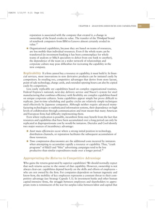 CSAC05 1/13/07 9:21 Page 141




                                                              CHAPTER 5   ANALYZING RESOURCES AND CAPABILITIES   141




                reputation is associated with the company that created it, a change in
                ownership of the brand erodes its value. The transfer of the Thinkpad brand
                of notebook computers from IBM to Lenovo almost certainly eroded its
                value.27
              l Organizational capabilities, because they are based on teams of resources,
                are less mobile than individual resources. Even if the whole team can be
                transferred (in investment banking it has been commonplace for whole
                teams of analysts or M&A specialists to defect from one bank to another),
                the dependence of the team on a wider network of relationships and
                corporate culture may pose difﬁculties for recreating the capability in the
                new company.

           Replicability If a ﬁrm cannot buy a resource or capability, it must build it. In ﬁnan-
           cial services, most innovations in new derivative products can be imitated easily by
           competitors. In retailing too, competitive advantages that derive from store layout,
           point-of-sale technology, charge cards, and extended opening hours can also be copied
           easily by competitors.
              Less easily replicable are capabilities based on complex organizational routines.
           Federal Express’s national, next-day delivery service and Nucor’s system for steel
           manufacturing that combines efﬁciency with ﬂexibility are complex capabilities based
           on unique corporate cultures. Some capabilities appear simple but prove difﬁcult to
           replicate. Just-in-time scheduling and quality circles are relatively simple techniques
           used effectively by Japanese companies. Although neither require advanced manu-
           facturing technologies or sophisticated information systems, their dependence on high
           levels of collaboration through communication and trust meant that many American
           and European ﬁrms had difﬁculty implementing them.
              Even where replication is possible, incumbent ﬁrms may beneﬁt from the fact that
           resources and capabilities that have been accumulated over a long period can only be
           replicated at disproportionate cost by would-be imitators. Dierickx and Cool identify
           two major sources of incumbency advantage:
              l Asset mass efﬁciencies occur where a strong initial position in technology,
                distribution channels, or reputation facilitates the subsequent accumulation of
                these resources.
              l Time compression diseconomies are the additional costs incurred by imitators
                when attempting to accumulate rapidly a resource or capability. Thus, “crash
                programs” of R&D and “blitz” advertising campaigns tend to be less
                productive than similar expenditures made over a longer period.28


           Appropriating the Returns to Competitive Advantage
           Who gains the returns generated by superior capabilities? We should normally expect
           that such returns accrue to the owner of that capability. However, ownership is not
           always clear-cut: capabilities depend heavily on the skills and efforts of employees –
           who are not owned by the ﬁrm. For companies dependent on human ingenuity and
           know-how, the mobility of key employees represents a constant threat to their com-
           petitive advantage (see Strategy Capsule 5.3). In investment banks and other human
           capital-intensive ﬁrms, the struggle between employees and shareholders to appro-
           priate rents is reminiscent of the war for surplus value between labor and capital that
 