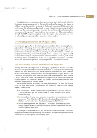 CSAC05 1/13/07 9:21 Page 149




                                                               CHAPTER 5   ANALYZING RESOURCES AND CAPABILITIES   149




              Consider too my own institution, Georgetown University’s McDonough School of
           Business. A unique characteristic of the school is its Jesuit heritage, at ﬁrst glance an
           unlikely source of competitive advantage in the ﬁercely competitive MBA market. Yet,
           to the extent that a fundamental principle of Jesuit education is developing the whole
           person and that success as a manager is not just about what you know but also about
           who you are, Georgetown’s Jesuit tradition can provide a key differentiating factor
           through the MBA program’s emphasis on developing the values, integrity, and emo-
           tional intelligence necessary to be a successful business leader.


           Developing Resources and Capabilities
           Conventional approaches to developing resources and capabilities have emphasized
           gap analysis – identifying discrepancies between the current position and the desired
           future position, then adopting policies to ﬁll those gaps. Such approaches are of
           limited value. In the case of resources, investing in areas of weakness – whether it is
           proprietary technology or manufacturing facilities – can be very expensive and,
           because of the complex complementarities between different resources, such invest-
           ments may deliver limited returns. In the case of capabilities, because we know little
           about their structure or operation, developing them is a hazardous endeavor.


           The Relationship between Resources and Capabilities
           Possibly the most difﬁcult problem in developing capabilities is that we know little
           about the linkage between resources and capabilities. In most sports, the relationship
           between the skills of the individual players and team performance is weak. In Euro-
           pean football (soccer), teams built with modest expenditures (Bayern Munich, PSV
           Eindhoven, and Valencia) often outplay star-studded, big-budget teams (Real Madrid,
           Chelsea, and Inter Milan). In international competitions – the soccer world cup,
           Olympic games, and ice hockey world cup – smell, resource-poor countries often
           humiliate the preeminent national teams.
              Among business ﬁrms, we observe the same phenomenon. The ﬁrms that demon-
           strate the most outstanding capabilities are not necessarily those with the greatest
           resource endowments:

              l In automobiles, GM has four times the output of Honda and four times the
                R&D expenditure, yet it is Honda, not GM, that is world leader in power
                train technology.
              l In animated movies, the most successful productions in recent years were by
                newcomers Pixar (Toy Story, The Incredibles) and Aardman Animations
                (Wallace and Gromit) rather than by industry giant, Walt Disney.
              l In telecom equipment it was the upstart Cisco rather than industry leaders
                Lucent, Nortel Networks, and Alcatel that established leadership in the new
                world of package switching.

              According to Hamel and Prahalad, it is not the size of a ﬁrm’s resource base that is
           the primary determinant of capability, but the ﬁrm’s ability to leverage its resources.
           Resources can be leveraged in the following ways:
 