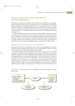 CSAC05 1/13/07 9:21 Page 125




                                                                  CHAPTER 5   ANALYZING RESOURCES AND CAPABILITIES   125




           The Role of Resources and Capabilities in
           Strategy Formulation
           Strategy is concerned with matching a ﬁrm’s resources and capabilities to the oppor-
           tunities that arise in the external environment. So far, the emphasis of the book has
           been the identiﬁcation of proﬁt opportunities in the external environment of the ﬁrm.
           With this chapter, our emphasis shifts from the interface between strategy and the
           external environment towards the interface between strategy and the internal envir-
           onment of the ﬁrm – more speciﬁcally, with the resources and capabilities of the ﬁrm
           (see Figure 5.1).
              Increasing emphasis on the role of resources and capabilities as the basis for strat-
           egy is the result of two factors. First, as ﬁrms’ industry environments have become
           more unstable, so internal resources and capabilities rather than external market focus
           has been viewed as a securer base for formulating strategy. Second, it has become in-
           creasingly apparent that competitive advantage rather than industry attractiveness is
           the primary source of superior proﬁtability. Let us consider each of these factors.


           Basing Strategy on Resources and Capabilities
           During the 1990s, ideas concerning the role of resources and capabilities as the prin-
           cipal basis for ﬁrm strategy and the primary source of proﬁtability coalesced into what
           has become known as the resource-based view of the ﬁrm.1
              To understand why the resource-based view has had a major impact on strategy
           thinking, let us go back to the starting point for strategy formulation: typically some
           statement of the ﬁrm’s identity and purpose (often expressed in a mission statement).
           Conventionally, ﬁrms have answered the question “what is our business?” in terms of
           the market they serve: “who are our customers?” and “which of their needs are we
           seeking to serve?” However, in a world where customer preferences are volatile
           and the identity of customers and the technologies for serving them are changing, a
           market-focused strategy may not provide the stability and constancy of direction
           needed to guide strategy over the long term.2 When the external environment is in a



           FIGURE 5.1 Analyzing resources and capabilities: the interface between strategy
           and the ﬁrm


                    THE FIRM                                                         THE INDUSTRY
             l
                                                                                     ENVIRONMENT
               Goals and Values
             l Resources and                                                         l Competitors
                                                       STRATEGY
               Capabilities                                                          l Customers
             l Structure and Systems                                                 l Suppliers




                                             The                            The
                                       Firm–Strategy               Environment–Strategy
                                          Interface                      Interface
 