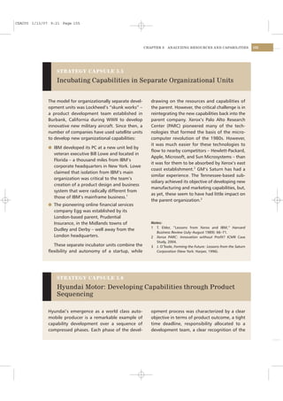 CSAC05 1/13/07 9:21 Page 155




                                                                CHAPTER 5    ANALYZING RESOURCES AND CAPABILITIES              155




                  STRATEGY CAPSULE 5.5

                  Incubating Capabilities in Separate Organizational Units


              The model for organizationally separate devel-       drawing on the resources and capabilities of
              opment units was Lockheed’s “skunk works” –          the parent. However, the critical challenge is in
              a product development team established in            reintegrating the new capabilities back into the
              Burbank, California during WWII to develop           parent company. Xerox’s Palo Alto Research
              innovative new military aircraft. Since then, a      Center (PARC) pioneered many of the tech-
              number of companies have used satellite units        nologies that formed the basis of the micro-
              to develop new organizational capabilities:          computer revolution of the 1980s. However,
                                                                   it was much easier for these technologies to
              l IBM developed its PC at a new unit led by
                                                                   ﬂow to nearby competitors – Hewlett-Packard,
                veteran executive Bill Lowe and located in
                                                                   Apple, Microsoft, and Sun Microsystems – than
                Florida – a thousand miles from IBM’s
                                                                   it was for them to be absorbed by Xerox’s east
                corporate headquarters in New York. Lowe
                                                                   coast establishment.2 GM’s Saturn has had a
                claimed that isolation from IBM’s main
                                                                   similar experience. The Tennessee-based sub-
                organization was critical to the team’s
                                                                   sidiary achieved its objective of developing new
                creation of a product design and business
                                                                   manufacturing and marketing capabilities, but,
                system that were radically different from
                                                                   as yet, these seem to have had little impact on
                those of IBM’s mainframe business.1
                                                                   the parent organization.3
              l The pioneering online ﬁnancial services
                company Egg was established by its
                London-based parent, Prudential
                Insurance, in the Midlands towns of                Notes:
                                                                   1 T. Elder, “Lessons from Xerox and IBM,” Harvard
                Dudley and Derby – well away from the
                                                                      Business Review (July–August 1989): 66–71.
                London headquarters.                               2 Xerox PARC: Innovation without Proﬁt? ICMR Case
                                                                      Study, 2004.
                These separate incubator units combine the         3 J. O’Toole, Forming the Future: Lessons from the Saturn
              ﬂexibility and autonomy of a startup, while             Corporation (New York: Harper, 1996).




                  STRATEGY CAPSULE 5.6

                  Hyundai Motor: Developing Capabilities through Product
                  Sequencing

              Hyundai’s emergence as a world class auto-           opment process was characterized by a clear
              mobile producer is a remarkable example of           objective in terms of product outcome, a tight
              capability development over a sequence of            time deadline, responsibility allocated to a
              compressed phases. Each phase of the devel-          development team, a clear recognition of the
 