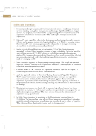 CSAC05 1/13/07 9:21 Page 158




    158   PART II    THE TOOLS OF STRATEGY ANALYSIS




            Self-Study Questions
            1       In recent years Google has expanded from internet search across a broad range of internet
                    services, including email, photo management, satellite maps, digital book libraries, blogger
                    services, and telephony. To what extent has Google’s strategy focused on its resources and
                    capabilities rather speciﬁc customer needs? What are Google’s principal resources and
                    capabilities?

            2       Microsoft’s main capabilities relate to the development and marketing of complex computer
                    software and its greatest resource is its huge installed base of its Windows operating system.
                    Does Microsoft’s entry into video game consoles indicate that its strategy is becoming
                    divorced from its principal resources and capabilities?

            3       During 1984–8, Michael Eisner, the newly installed CEO of Walt Disney Company,
                    successfully exploited Disney’s existing resources to boost proﬁtability. During the last eight
                    years of Eisner’s tenure (1998–2005), however, proﬁtability stagnated and share price
                    declined. To what extent do you think that Eisner focused too heavily on exploiting inherited
                    resources and not enough on developing Disney’s capabilities to meet the entertainment
                    needs of a changing world?

            4       Many companies announce in their corporate communications: “Our people are our most
                    important resource.” In terms of the criteria listed in Figure 5.7, can employees be considered
                    to be of the utmost strategic importance?

            5       Given the proﬁle of VW’s resources and capabilities outlined in Table 5.4 and Figure 5.8,
                    what strategy recommendations would your offer VW?

            6       Apply the approach outlined in the section “Putting Resource and Capability Analysis to
                    Work” to your own business school. Begin by identifying the resources and capabilities
                    relevant to success in the market for business education, appraise the resources and
                    capabilities of your school, then make strategy recommendations regarding such matters as
                    the programs to be offered and the overall positioning and differentiation of the school and
                    its offerings.

            7       Identify two sports teams: one that is rich in resources (e.g. talented players) but whose
                    capabilities (as indicated by performance) have been poor; one that is resource-poor but has
                    displayed strong team capabilities. What clues can you offer as to the determinants of
                    capabilities among sports teams?

            8       In 2006, Disney completed its acquisition of the ﬁlm animation company Pixar for
                    $7.4 billion. The high purchase price reﬂected Disney’s eagerness to gain Pixar’s animation
                    capabilities, its talent (animators, technologists, and storytellers), and its culture of creativity.
                    What risks does Disney face in achieving the goals of this acquisition?
 