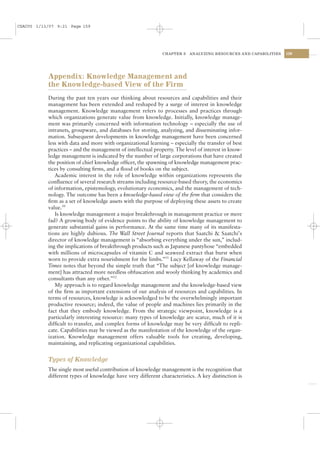 CSAC05 1/13/07 9:21 Page 159




                                                              CHAPTER 5   ANALYZING RESOURCES AND CAPABILITIES   159




           Appendix: Knowledge Management and
           the Knowledge-based View of the Firm
           During the past ten years our thinking about resources and capabilities and their
           management has been extended and reshaped by a surge of interest in knowledge
           management. Knowledge management refers to processes and practices through
           which organizations generate value from knowledge. Initially, knowledge manage-
           ment was primarily concerned with information technology – especially the use of
           intranets, groupware, and databases for storing, analyzing, and disseminating infor-
           mation. Subsequent developments in knowledge management have been concerned
           less with data and more with organizational learning – especially the transfer of best
           practices – and the management of intellectual property. The level of interest in know-
           ledge management is indicated by the number of large corporations that have created
           the position of chief knowledge ofﬁcer, the spawning of knowledge management prac-
           tices by consulting ﬁrms, and a ﬂood of books on the subject.
              Academic interest in the role of knowledge within organizations represents the
           conﬂuence of several research streams including resource-based theory, the economics
           of information, epistemology, evolutionary economics, and the management of tech-
           nology. The outcome has been a knowledge-based view of the ﬁrm that considers the
           ﬁrm as a set of knowledge assets with the purpose of deploying these assets to create
           value.50
              Is knowledge management a major breakthrough in management practice or mere
           fad? A growing body of evidence points to the ability of knowledge management to
           generate substantial gains in performance. At the same time many of its manifesta-
           tions are highly dubious. The Wall Street Journal reports that Saatchi & Saatchi’s
           director of knowledge management is “absorbing everything under the sun,” includ-
           ing the implications of breakthrough products such as Japanese pantyhose “embedded
           with millions of microcapsules of vitamin C and seaweed extract that burst when
           worn to provide extra nourishment for the limbs.”51 Lucy Kellaway of the Financial
           Times notes that beyond the simple truth that “The subject [of knowledge manage-
           ment] has attracted more needless obfuscation and wooly thinking by academics and
           consultants than any other.”52
              My approach is to regard knowledge management and the knowledge-based view
           of the ﬁrm as important extensions of our analysis of resources and capabilities. In
           terms of resources, knowledge is acknowledged to be the overwhelmingly important
           productive resource; indeed, the value of people and machines lies primarily in the
           fact that they embody knowledge. From the strategic viewpoint, knowledge is a
           particularly interesting resource: many types of knowledge are scarce, much of it is
           difﬁcult to transfer, and complex forms of knowledge may be very difﬁcult to repli-
           cate. Capabilities may be viewed as the manifestation of the knowledge of the organ-
           ization. Knowledge management offers valuable tools for creating, developing,
           maintaining, and replicating organizational capabilities.


           Types of Knowledge
           The single most useful contribution of knowledge management is the recognition that
           different types of knowledge have very different characteristics. A key distinction is
 