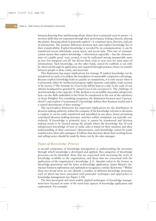 CSAC05 1/13/07 9:21 Page 160




    160   PART II   THE TOOLS OF STRATEGY ANALYSIS




                           between knowing how and knowing about. Know-how is primarily tacit in nature – it
                           involves skills that are expressed through their performance (riding a bicycle, playing
                           the piano). Knowing about is primarily explicit – it comprises facts, theories, and sets
                           of instructions. The primary difference between tacit and explicit knowledge lies in
                           their transferability. Explicit knowledge is revealed by its communication: it can be
                           transferred across individuals, across space, and across time. This ease of commun-
                           ication means that explicit knowledge – information especially – has the character-
                           istics of a public good: once created, it can be replicated among innumerable users
                           at very low marginal cost (IT has driven these costs to near zero for most types of
                           information). Tacit knowledge, on the other hand, cannot be codiﬁed; it can only
                           be observed through its application and acquired through practice, hence its transfer
                           between people is slow, costly, and uncertain.
                               This distinction has major implications for strategy. If explicit knowledge can be
                           transferred so easily, it is seldom the foundation of sustainable competitive advantage.
                           Because explicit knowledge leaks so quickly to competitors, it is only secure when it
                           is protected, either by intellectual property rights (patents, copyrights, trade secrets)
                           or by secrecy (“The formula for Coca-Cola will be kept in a safe in the vault of our
                           Atlanta headquarters guarded by armed Coca-Cola executives”). The challenge of
                           tacit knowledge is the opposite: if Ms. Jenkins is an incredibly successful salesperson,
                           how can the skills embedded in her brain be transferred to the rest of the salesforce
                           of Acme Delights? For consulting companies, the distinction between tacit (“person-
                           alized”) and explicit (“systematized”) knowledge deﬁnes their business model and is
                           a central determinant of their strategy.53
                               The tacit/explicit distinction has important implications for the distribution of
                           decision-making authority within the company. If the knowledge relevant to decisions
                           is explicit, it can be easily transferred and assembled in one place, hence permitting
                           centralized decision making (treasury activities within companies are typically cen-
                           tralized). If knowledge is primarily tacit, it cannot be transferred and decision
                           making needs to be located among the people where the knowledge lies. If each
                           salesperson’s knowledge of how to make sales is based on their intuition and their
                           understanding of their customers’ idiosyncrasies, such knowledge cannot be easily
                           transferred to their sales managers. It follows that decisions about their working hours
                           and selling tactics should be made by them, not by the sales manager.


                           Types of Knowledge Process
                           A second component of knowledge management is understanding the processes
                           through which knowledge is developed and applied. Two categories of knowledge
                           processes can be identiﬁed: those that are concerned with increasing the stock of
                           knowledge available to the organization, and those that are concerned with the
                           application of the organization’s knowledge. J.-C. Spender refers to the former as
                           knowledge generation and the latter as knowledge application. James March’s dis-
                           tinction between exploration and exploitation recognizes a similar dichotomy.54 Within
                           these two broad areas we can identify a number of different knowledge processes,
                           each of which has been associated with particular techniques and approaches to
                           knowledge management (see Figure 5.10).
                              The best-developed and most widely applied techniques of knowledge manage-
                           ment have focused on some of the most basic aspects of knowledge application and
                           exploitation. For example:
 