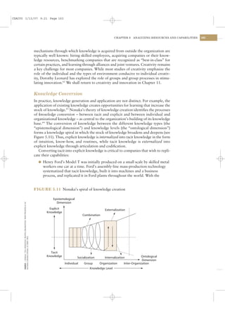 CSAC05 1/13/07 9:21 Page 163




                                                                                                                                                   CHAPTER 5   ANALYZING RESOURCES AND CAPABILITIES   163




                                                                                          mechanisms through which knowledge is acquired from outside the organization are
                                                                                          typically well known: hiring skilled employees, acquiring companies or their know-
                                                                                          ledge resources, benchmarking companies that are recognized as “best-in-class” for
                                                                                          certain practices, and learning through alliances and joint ventures. Creativity remains
                                                                                          a key challenge for most companies. While most studies of creativity emphasize the
                                                                                          role of the individual and the types of environment conducive to individual creativ-
                                                                                          ity, Dorothy Leonard has explored the role of groups and group processes in stimu-
                                                                                          lating innovation.62 We shall return to creativity and innovation in Chapter 11.


                                                                                          Knowledge Conversion
                                                                                          In practice, knowledge generation and application are not distinct. For example, the
                                                                                          application of existing knowledge creates opportunities for learning that increase the
                                                                                          stock of knowledge.63 Nonaka’s theory of knowledge creation identiﬁes the processes
                                                                                          of knowledge conversion – between tacit and explicit and between individual and
                                                                                          organizational knowledge – as central to the organization’s building of its knowledge
                                                                                          base.64 The conversion of knowledge between the different knowledge types (the
                                                                                          “epistemological dimension”) and knowledge levels (the “ontological dimension”)
                                                                                          forms a knowledge spiral in which the stock of knowledge broadens and deepens (see
                                                                                          Figure 5.11). Thus, explicit knowledge is internalized into tacit knowledge in the form
                                                                                          of intuition, know-how, and routines, while tacit knowledge is externalized into
                                                                                          explicit knowledge through articulation and codiﬁcation.
                                                                                             Converting tacit into explicit knowledge is critical to companies that wish to repli-
                                                                                          cate their capabilities:
                                                                                            l Henry Ford’s Model T was initially produced on a small scale by skilled metal
                                                                                               workers one car at a time. Ford’s assembly-line mass-production technology
                                                                                               systematized that tacit knowledge, built it into machines and a business
                                                                                               process, and replicated it in Ford plants throughout the world. With the


                                                                                          FIGURE 5.11 Nonaka’s spiral of knowledge creation

                                                                                                      Epistemological
                                                                                                        Dimension
      SOURCE: I. NONAKA, “ON A KNOWLEDGE CREATING ORGANIZATION,” PAPER PRESENTED AT AIF




                                                                                                    Explicit                               Externalization
                                                                                                  Knowledge
                                                                                                                            Combination
      NATIONAL CONGRESS (POSMA, OCTOBER 1993).




                                                                                                    Tacit
                                                                                                  Knowledge                                                           Ontological
                                                                                                                        Socialization      Internalization
                                                                                                                                                                      Dimension
                                                                                                               Individual    Group      Organization     Inter-Organization
                                                                                                                                 Knowledge Level
 