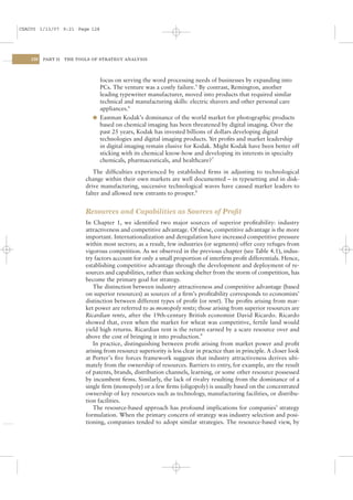 CSAC05 1/13/07 9:21 Page 128




    128   PART II   THE TOOLS OF STRATEGY ANALYSIS




                                focus on serving the word processing needs of businesses by expanding into
                                PCs. The venture was a costly failure.5 By contrast, Remington, another
                                leading typewriter manufacturer, moved into products that required similar
                                technical and manufacturing skills: electric shavers and other personal care
                                appliances.6
                              l Eastman Kodak’s dominance of the world market for photographic products
                                based on chemical imaging has been threatened by digital imaging. Over the
                                past 25 years, Kodak has invested billions of dollars developing digital
                                technologies and digital imaging products. Yet proﬁts and market leadership
                                in digital imaging remain elusive for Kodak. Might Kodak have been better off
                                sticking with its chemical know-how and developing its interests in specialty
                                chemicals, pharmaceuticals, and healthcare?7
                              The difﬁculties experienced by established ﬁrms in adjusting to technological
                           change within their own markets are well documented – in typesetting and in disk-
                           drive manufacturing, successive technological waves have caused market leaders to
                           falter and allowed new entrants to prosper.8


                           Resources and Capabilities as Sources of Proﬁt
                           In Chapter 1, we identiﬁed two major sources of superior proﬁtability: industry
                           attractiveness and competitive advantage. Of these, competitive advantage is the more
                           important. Internationalization and deregulation have increased competitive pressure
                           within most sectors; as a result, few industries (or segments) offer cozy refuges from
                           vigorous competition. As we observed in the previous chapter (see Table 4.1), indus-
                           try factors account for only a small proportion of interﬁrm proﬁt differentials. Hence,
                           establishing competitive advantage through the development and deployment of re-
                           sources and capabilities, rather than seeking shelter from the storm of competition, has
                           become the primary goal for strategy.
                              The distinction between industry attractiveness and competitive advantage (based
                           on superior resources) as sources of a ﬁrm’s proﬁtability corresponds to economists’
                           distinction between different types of proﬁt (or rent). The proﬁts arising from mar-
                           ket power are referred to as monopoly rents; those arising from superior resources are
                           Ricardian rents, after the 19th-century British economist David Ricardo. Ricardo
                           showed that, even when the market for wheat was competitive, fertile land would
                           yield high returns. Ricardian rent is the return earned by a scare resource over and
                           above the cost of bringing it into production.9
                              In practice, distinguishing between proﬁt arising from market power and proﬁt
                           arising from resource superiority is less clear in practice than in principle. A closer look
                           at Porter’s ﬁve forces framework suggests that industry attractiveness derives ulti-
                           mately from the ownership of resources. Barriers to entry, for example, are the result
                           of patents, brands, distribution channels, learning, or some other resource possessed
                           by incumbent ﬁrms. Similarly, the lack of rivalry resulting from the dominance of a
                           single ﬁrm (monopoly) or a few ﬁrms (oligopoly) is usually based on the concentrated
                           ownership of key resources such as technology, manufacturing facilities, or distribu-
                           tion facilities.
                              The resource-based approach has profound implications for companies’ strategy
                           formulation. When the primary concern of strategy was industry selection and posi-
                           tioning, companies tended to adopt similar strategies. The resource-based view, by
 