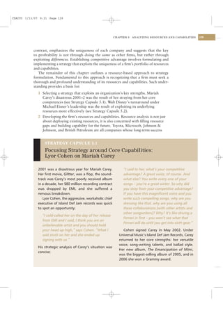 CSAC05 1/13/07 9:21 Page 129




                                                                CHAPTER 5   ANALYZING RESOURCES AND CAPABILITIES       129




           contrast, emphasizes the uniqueness of each company and suggests that the key
           to proﬁtability is not through doing the same as other ﬁrms, but rather through
           exploiting differences. Establishing competitive advantage involves formulating and
           implementing a strategy that exploits the uniqueness of a ﬁrm’s portfolio of resources
           and capabilities.
              The remainder of this chapter outlines a resource-based approach to strategy
           formulation. Fundamental to this approach is recognizing that a ﬁrm must seek a
           thorough and profound understanding of its resources and capabilities. Such under-
           standing provides a basis for:
              1 Selecting a strategy that exploits an organization’s key strengths. Mariah
                Carey’s disastrous 2001–2 was the result of her straying from her core
                competences (see Strategy Capsule 5.1). Walt Disney’s turnaround under
                Michael Eisner’s leadership was the result of exploiting its underlying
                resources more effectively (see Strategy Capsule 5.2).
              2 Developing the ﬁrm’s resources and capabilities. Resource analysis is not just
                about deploying existing resources, it is also concerned with ﬁlling resource
                gaps and building capability for the future. Toyota, Microsoft, Johnson &
                Johnson, and British Petroleum are all companies whose long-term success


                  STRATEGY CAPSULE 5.1

                  Focusing Strategy around Core Capabilities:
                  Lyor Cohen on Mariah Carey

              2001 was a disastrous year for Mariah Carey.           “I said to her, what’s your competitive
              Her ﬁrst movie, Glitter, was a ﬂop, the sound-         advantage? A great voice, of course. And
              track was Carey’s most poorly received album           what else? You write every one of your
              in a decade, her $80 million recording contract        songs – you’re a great writer. So why did
              was dropped by EMI, and she suffered a                 you stray from your competitive advantage?
              nervous breakdown.                                     If you have this magniﬁcent voice and you
                 Lyor Cohen, the aggressive, workaholic chief        write such compelling songs, why are you
              executive of Island Def Jam records was quick          dressing like that, why are you using all
              to spot an opportunity:                                these collaborations [with other artists and
                                                                     other songwriters]? Why? It’s like driving a
                “I cold-called her on the day of her release
                                                                     Ferrari in ﬁrst – you won’t see what that
                from EMI and I said, I think you are an
                                                                     Ferrari will do until you get into sixth gear.”
                unbelievable artist and you should hold
                your head up high,” says Cohen. “What I               Cohen signed Carey in May 2002. Under
                said stuck on her and she ended up                 Universal Music’s Island Def Jam Records, Carey
                signing with us.”                                  returned to her core strengths: her versatile
                                                                   voice, song-writing talents, and ballad style.
              His strategic analysis of Carey’s situation was
                                                                   Her new album, The Emancipation of Mimi,
              concise:
                                                                   was the biggest-selling album of 2005, and in
                                                                   2006 she won a Grammy award.
 