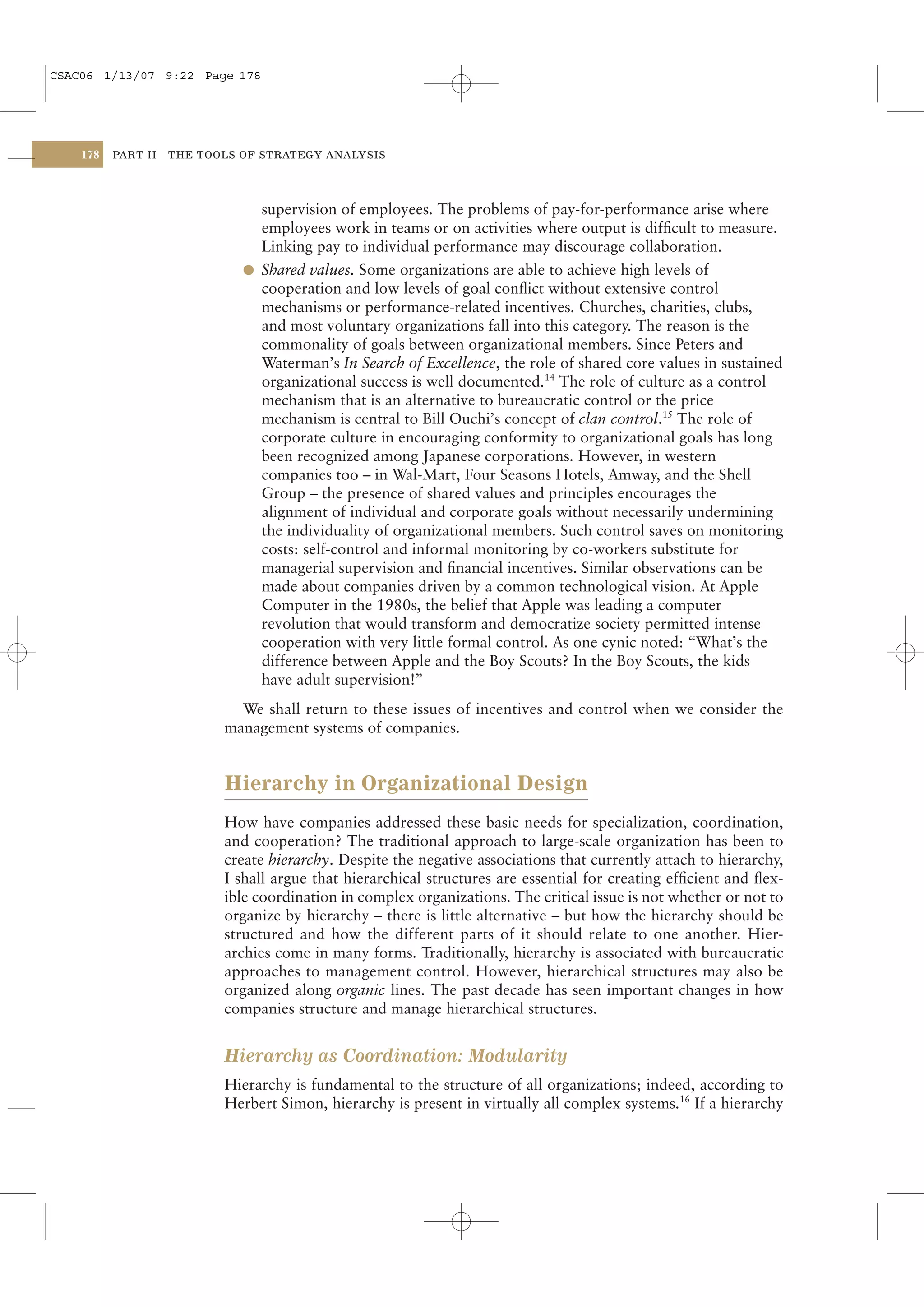CSAC06 1/13/07 9:22 Page 178




    178   PART II   THE TOOLS OF STRATEGY ANALYSIS




                                supervision of employees. The problems of pay-for-performance arise where
                                employees work in teams or on activities where output is difﬁcult to measure.
                                Linking pay to individual performance may discourage collaboration.
                              l Shared values. Some organizations are able to achieve high levels of
                                cooperation and low levels of goal conﬂict without extensive control
                                mechanisms or performance-related incentives. Churches, charities, clubs,
                                and most voluntary organizations fall into this category. The reason is the
                                commonality of goals between organizational members. Since Peters and
                                Waterman’s In Search of Excellence, the role of shared core values in sustained
                                organizational success is well documented.14 The role of culture as a control
                                mechanism that is an alternative to bureaucratic control or the price
                                mechanism is central to Bill Ouchi’s concept of clan control.15 The role of
                                corporate culture in encouraging conformity to organizational goals has long
                                been recognized among Japanese corporations. However, in western
                                companies too – in Wal-Mart, Four Seasons Hotels, Amway, and the Shell
                                Group – the presence of shared values and principles encourages the
                                alignment of individual and corporate goals without necessarily undermining
                                the individuality of organizational members. Such control saves on monitoring
                                costs: self-control and informal monitoring by co-workers substitute for
                                managerial supervision and ﬁnancial incentives. Similar observations can be
                                made about companies driven by a common technological vision. At Apple
                                Computer in the 1980s, the belief that Apple was leading a computer
                                revolution that would transform and democratize society permitted intense
                                cooperation with very little formal control. As one cynic noted: “What’s the
                                difference between Apple and the Boy Scouts? In the Boy Scouts, the kids
                                have adult supervision!”
                             We shall return to these issues of incentives and control when we consider the
                           management systems of companies.


                           Hierarchy in Organizational Design
                           How have companies addressed these basic needs for specialization, coordination,
                           and cooperation? The traditional approach to large-scale organization has been to
                           create hierarchy. Despite the negative associations that currently attach to hierarchy,
                           I shall argue that hierarchical structures are essential for creating efﬁcient and ﬂex-
                           ible coordination in complex organizations. The critical issue is not whether or not to
                           organize by hierarchy – there is little alternative – but how the hierarchy should be
                           structured and how the different parts of it should relate to one another. Hier-
                           archies come in many forms. Traditionally, hierarchy is associated with bureaucratic
                           approaches to management control. However, hierarchical structures may also be
                           organized along organic lines. The past decade has seen important changes in how
                           companies structure and manage hierarchical structures.


                           Hierarchy as Coordination: Modularity
                           Hierarchy is fundamental to the structure of all organizations; indeed, according to
                           Herbert Simon, hierarchy is present in virtually all complex systems.16 If a hierarchy
 