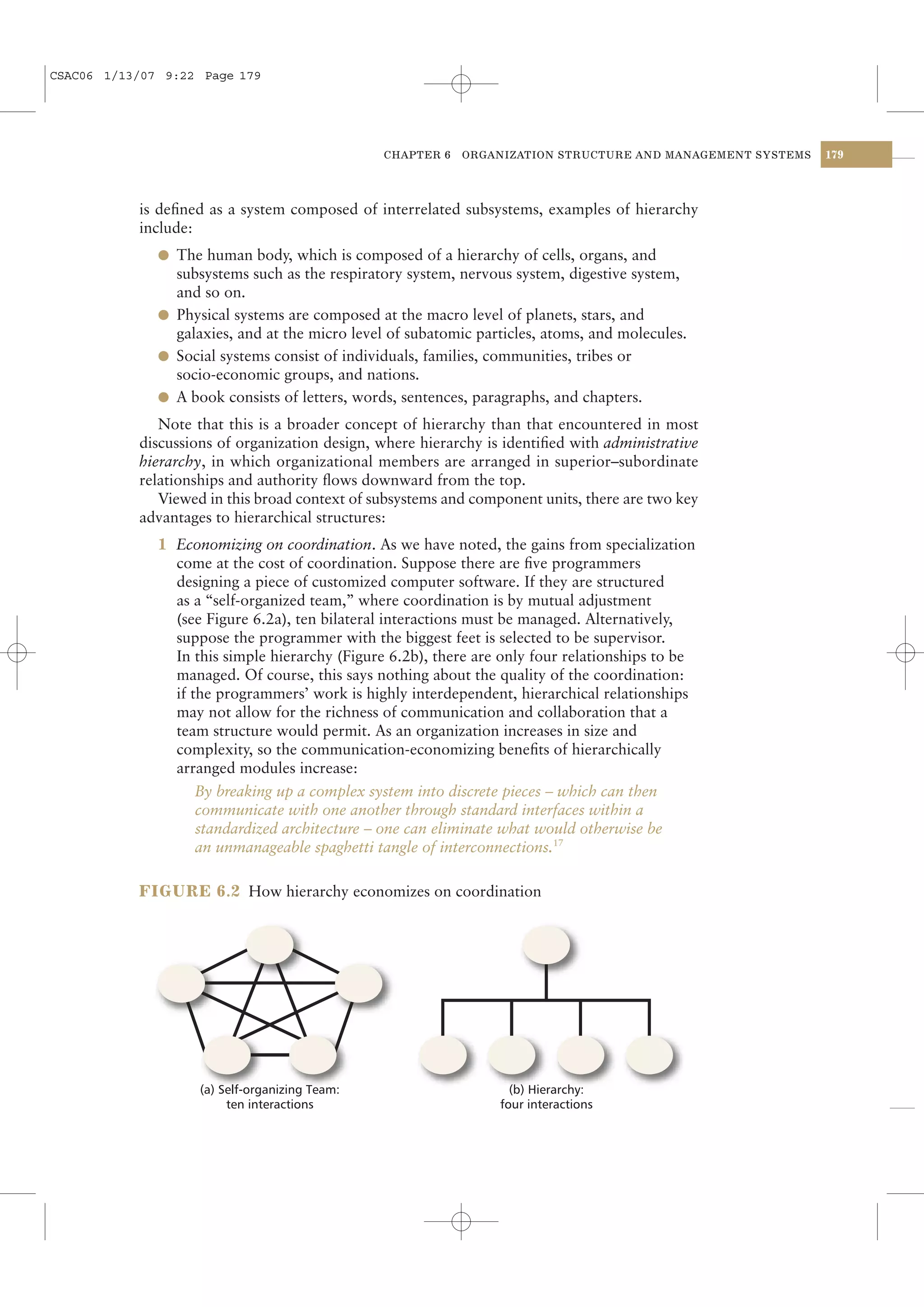 CSAC06 1/13/07 9:22 Page 179




                                                CHAPTER 6   ORGANIZATION STRUCTURE AND MANAGEMENT SYSTEMS   179




           is deﬁned as a system composed of interrelated subsystems, examples of hierarchy
           include:
              l The human body, which is composed of a hierarchy of cells, organs, and
                subsystems such as the respiratory system, nervous system, digestive system,
                and so on.
              l Physical systems are composed at the macro level of planets, stars, and
                galaxies, and at the micro level of subatomic particles, atoms, and molecules.
              l Social systems consist of individuals, families, communities, tribes or
                socio-economic groups, and nations.
              l A book consists of letters, words, sentences, paragraphs, and chapters.
              Note that this is a broader concept of hierarchy than that encountered in most
           discussions of organization design, where hierarchy is identiﬁed with administrative
           hierarchy, in which organizational members are arranged in superior–subordinate
           relationships and authority ﬂows downward from the top.
              Viewed in this broad context of subsystems and component units, there are two key
           advantages to hierarchical structures:
              1 Economizing on coordination. As we have noted, the gains from specialization
                come at the cost of coordination. Suppose there are ﬁve programmers
                designing a piece of customized computer software. If they are structured
                as a “self-organized team,” where coordination is by mutual adjustment
                (see Figure 6.2a), ten bilateral interactions must be managed. Alternatively,
                suppose the programmer with the biggest feet is selected to be supervisor.
                In this simple hierarchy (Figure 6.2b), there are only four relationships to be
                managed. Of course, this says nothing about the quality of the coordination:
                if the programmers’ work is highly interdependent, hierarchical relationships
                may not allow for the richness of communication and collaboration that a
                team structure would permit. As an organization increases in size and
                complexity, so the communication-economizing beneﬁts of hierarchically
                arranged modules increase:
                    By breaking up a complex system into discrete pieces – which can then
                    communicate with one another through standard interfaces within a
                    standardized architecture – one can eliminate what would otherwise be
                    an unmanageable spaghetti tangle of interconnections.17

           FIGURE 6.2 How hierarchy economizes on coordination




                    (a) Self-organizing Team:                      (b) Hierarchy:
                         ten interactions                        four interactions
 