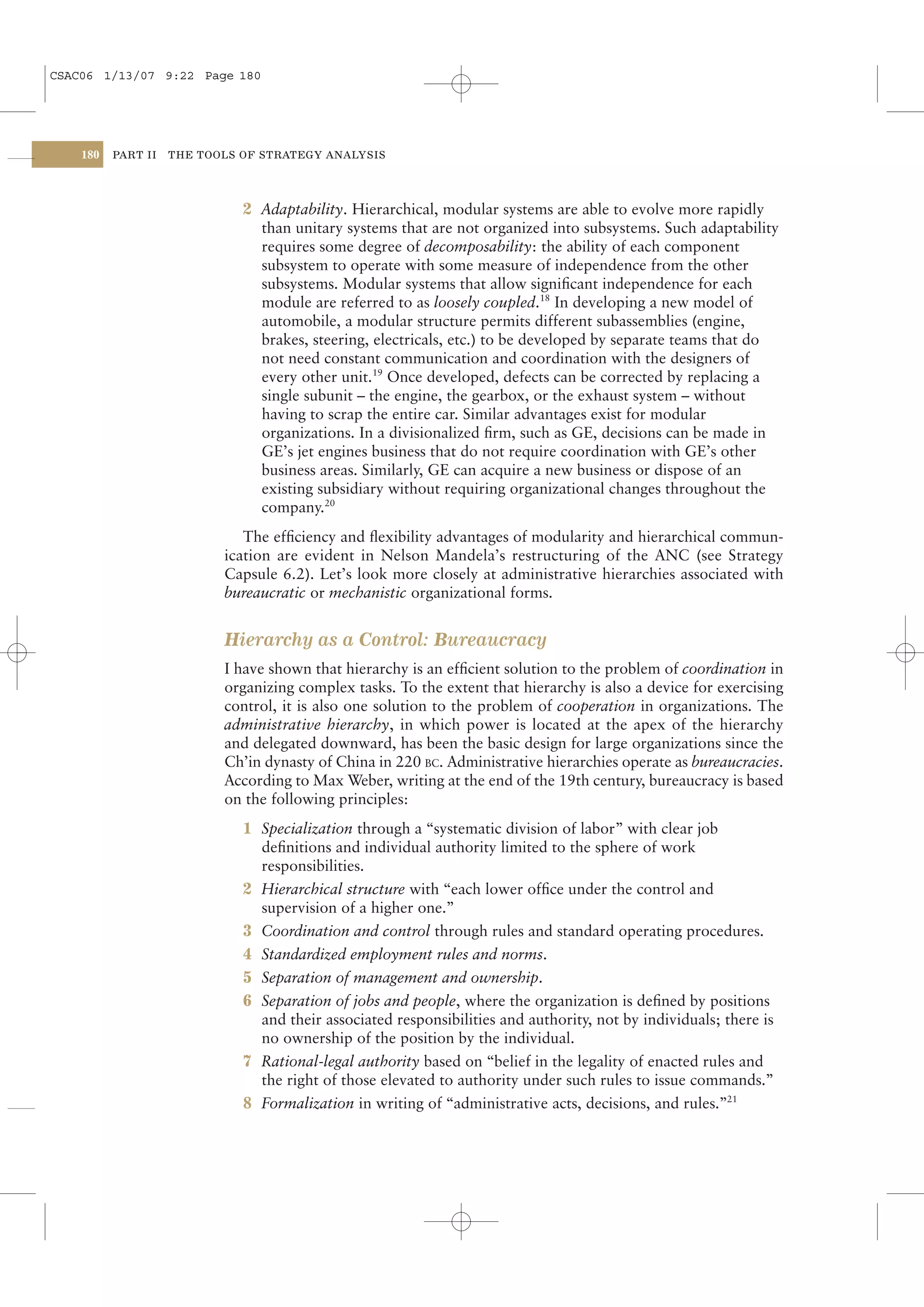 CSAC06 1/13/07 9:22 Page 180




    180   PART II   THE TOOLS OF STRATEGY ANALYSIS




                              2 Adaptability. Hierarchical, modular systems are able to evolve more rapidly
                                than unitary systems that are not organized into subsystems. Such adaptability
                                requires some degree of decomposability: the ability of each component
                                subsystem to operate with some measure of independence from the other
                                subsystems. Modular systems that allow signiﬁcant independence for each
                                module are referred to as loosely coupled.18 In developing a new model of
                                automobile, a modular structure permits different subassemblies (engine,
                                brakes, steering, electricals, etc.) to be developed by separate teams that do
                                not need constant communication and coordination with the designers of
                                every other unit.19 Once developed, defects can be corrected by replacing a
                                single subunit – the engine, the gearbox, or the exhaust system – without
                                having to scrap the entire car. Similar advantages exist for modular
                                organizations. In a divisionalized ﬁrm, such as GE, decisions can be made in
                                GE’s jet engines business that do not require coordination with GE’s other
                                business areas. Similarly, GE can acquire a new business or dispose of an
                                existing subsidiary without requiring organizational changes throughout the
                                company.20
                              The efﬁciency and ﬂexibility advantages of modularity and hierarchical commun-
                           ication are evident in Nelson Mandela’s restructuring of the ANC (see Strategy
                           Capsule 6.2). Let’s look more closely at administrative hierarchies associated with
                           bureaucratic or mechanistic organizational forms.


                           Hierarchy as a Control: Bureaucracy
                           I have shown that hierarchy is an efﬁcient solution to the problem of coordination in
                           organizing complex tasks. To the extent that hierarchy is also a device for exercising
                           control, it is also one solution to the problem of cooperation in organizations. The
                           administrative hierarchy, in which power is located at the apex of the hierarchy
                           and delegated downward, has been the basic design for large organizations since the
                           Ch’in dynasty of China in 220 BC. Administrative hierarchies operate as bureaucracies.
                           According to Max Weber, writing at the end of the 19th century, bureaucracy is based
                           on the following principles:
                              1 Specialization through a “systematic division of labor” with clear job
                                deﬁnitions and individual authority limited to the sphere of work
                                responsibilities.
                              2 Hierarchical structure with “each lower ofﬁce under the control and
                                supervision of a higher one.”
                              3 Coordination and control through rules and standard operating procedures.
                              4 Standardized employment rules and norms.
                              5 Separation of management and ownership.
                              6 Separation of jobs and people, where the organization is deﬁned by positions
                                and their associated responsibilities and authority, not by individuals; there is
                                no ownership of the position by the individual.
                              7 Rational-legal authority based on “belief in the legality of enacted rules and
                                the right of those elevated to authority under such rules to issue commands.”
                              8 Formalization in writing of “administrative acts, decisions, and rules.”21
 