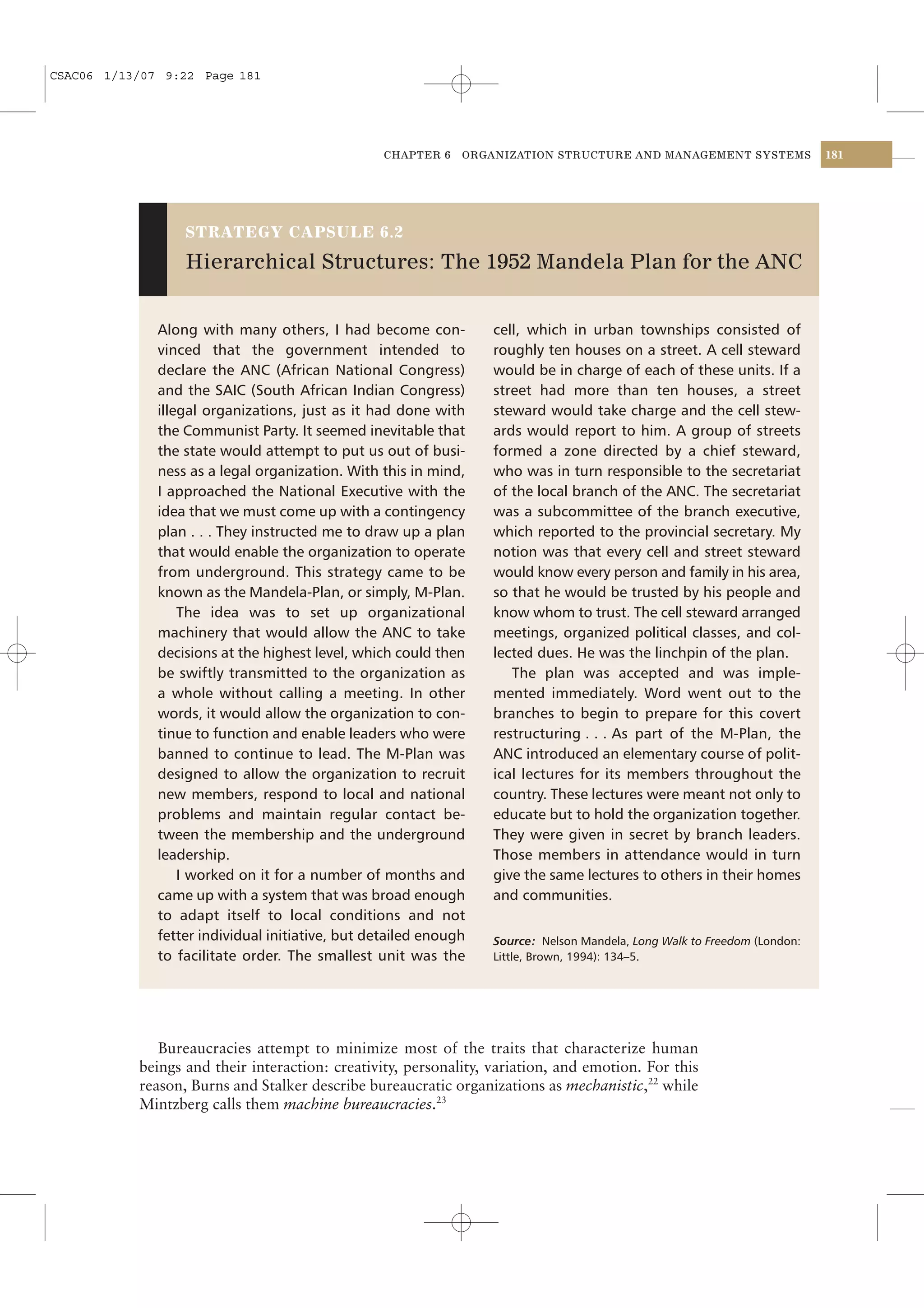 CSAC06 1/13/07 9:22 Page 181




                                                  CHAPTER 6   ORGANIZATION STRUCTURE AND MANAGEMENT SYSTEMS               181




                  STRATEGY CAPSULE 6.2

                  Hierarchical Structures: The 1952 Mandela Plan for the ANC


              Along with many others, I had become con-           cell, which in urban townships consisted of
              vinced that the government intended to              roughly ten houses on a street. A cell steward
              declare the ANC (African National Congress)         would be in charge of each of these units. If a
              and the SAIC (South African Indian Congress)        street had more than ten houses, a street
              illegal organizations, just as it had done with     steward would take charge and the cell stew-
              the Communist Party. It seemed inevitable that      ards would report to him. A group of streets
              the state would attempt to put us out of busi-      formed a zone directed by a chief steward,
              ness as a legal organization. With this in mind,    who was in turn responsible to the secretariat
              I approached the National Executive with the        of the local branch of the ANC. The secretariat
              idea that we must come up with a contingency        was a subcommittee of the branch executive,
              plan . . . They instructed me to draw up a plan     which reported to the provincial secretary. My
              that would enable the organization to operate       notion was that every cell and street steward
              from underground. This strategy came to be          would know every person and family in his area,
              known as the Mandela-Plan, or simply, M-Plan.       so that he would be trusted by his people and
                  The idea was to set up organizational           know whom to trust. The cell steward arranged
              machinery that would allow the ANC to take          meetings, organized political classes, and col-
              decisions at the highest level, which could then    lected dues. He was the linchpin of the plan.
              be swiftly transmitted to the organization as          The plan was accepted and was imple-
              a whole without calling a meeting. In other         mented immediately. Word went out to the
              words, it would allow the organization to con-      branches to begin to prepare for this covert
              tinue to function and enable leaders who were       restructuring . . . As part of the M-Plan, the
              banned to continue to lead. The M-Plan was          ANC introduced an elementary course of polit-
              designed to allow the organization to recruit       ical lectures for its members throughout the
              new members, respond to local and national          country. These lectures were meant not only to
              problems and maintain regular contact be-           educate but to hold the organization together.
              tween the membership and the underground            They were given in secret by branch leaders.
              leadership.                                         Those members in attendance would in turn
                  I worked on it for a number of months and       give the same lectures to others in their homes
              came up with a system that was broad enough         and communities.
              to adapt itself to local conditions and not
              fetter individual initiative, but detailed enough   Source: Nelson Mandela, Long Walk to Freedom (London:
              to facilitate order. The smallest unit was the      Little, Brown, 1994): 134–5.




              Bureaucracies attempt to minimize most of the traits that characterize human
           beings and their interaction: creativity, personality, variation, and emotion. For this
           reason, Burns and Stalker describe bureaucratic organizations as mechanistic,22 while
           Mintzberg calls them machine bureaucracies.23
 