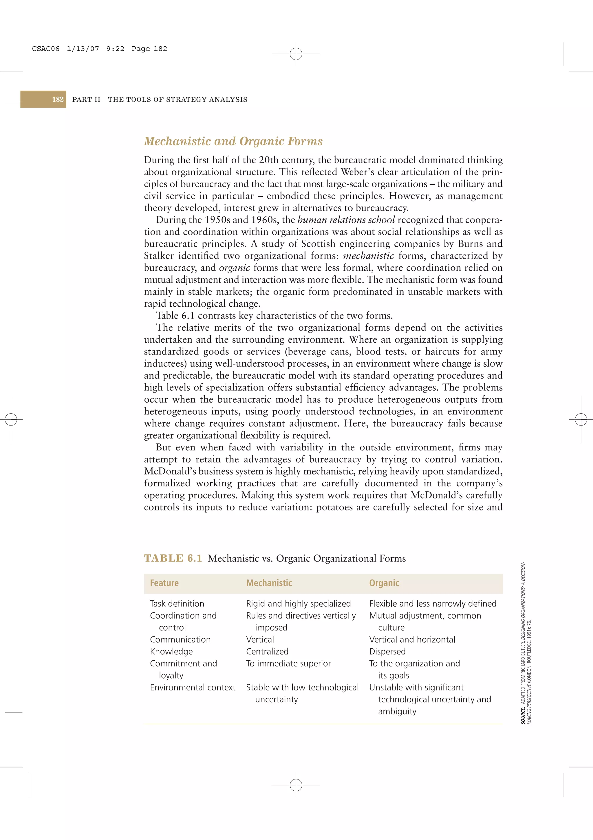 CSAC06 1/13/07 9:22 Page 182




    182   PART II   THE TOOLS OF STRATEGY ANALYSIS




                           Mechanistic and Organic Forms
                           During the ﬁrst half of the 20th century, the bureaucratic model dominated thinking
                           about organizational structure. This reﬂected Weber’s clear articulation of the prin-
                           ciples of bureaucracy and the fact that most large-scale organizations – the military and
                           civil service in particular – embodied these principles. However, as management
                           theory developed, interest grew in alternatives to bureaucracy.
                              During the 1950s and 1960s, the human relations school recognized that coopera-
                           tion and coordination within organizations was about social relationships as well as
                           bureaucratic principles. A study of Scottish engineering companies by Burns and
                           Stalker identiﬁed two organizational forms: mechanistic forms, characterized by
                           bureaucracy, and organic forms that were less formal, where coordination relied on
                           mutual adjustment and interaction was more ﬂexible. The mechanistic form was found
                           mainly in stable markets; the organic form predominated in unstable markets with
                           rapid technological change.
                              Table 6.1 contrasts key characteristics of the two forms.
                              The relative merits of the two organizational forms depend on the activities
                           undertaken and the surrounding environment. Where an organization is supplying
                           standardized goods or services (beverage cans, blood tests, or haircuts for army
                           inductees) using well-understood processes, in an environment where change is slow
                           and predictable, the bureaucratic model with its standard operating procedures and
                           high levels of specialization offers substantial efﬁciency advantages. The problems
                           occur when the bureaucratic model has to produce heterogeneous outputs from
                           heterogeneous inputs, using poorly understood technologies, in an environment
                           where change requires constant adjustment. Here, the bureaucracy fails because
                           greater organizational ﬂexibility is required.
                              But even when faced with variability in the outside environment, ﬁrms may
                           attempt to retain the advantages of bureaucracy by trying to control variation.
                           McDonald’s business system is highly mechanistic, relying heavily upon standardized,
                           formalized working practices that are carefully documented in the company’s
                           operating procedures. Making this system work requires that McDonald’s carefully
                           controls its inputs to reduce variation: potatoes are carefully selected for size and




                           TABLE 6.1 Mechanistic vs. Organic Organizational Forms
                                                                                                                           SOURCE: ADAPTED FROM RICHARD BUTLER, DESIGNING ORGANIZATIONS: A DECISION-




                             Feature                 Mechanistic                       Organic

                             Task deﬁnition          Rigid and highly specialized      Flexible and less narrowly deﬁned
                             Coordination and        Rules and directives vertically   Mutual adjustment, common
                                                                                                                           MAKING PERSPECTIVE (LONDON: ROUTLEDGE, 1991): 76.




                               control                 imposed                            culture
                             Communication           Vertical                          Vertical and horizontal
                             Knowledge               Centralized                       Dispersed
                             Commitment and          To immediate superior             To the organization and
                               loyalty                                                    its goals
                             Environmental context   Stable with low technological     Unstable with signiﬁcant
                                                       uncertainty                        technological uncertainty and
                                                                                          ambiguity
 