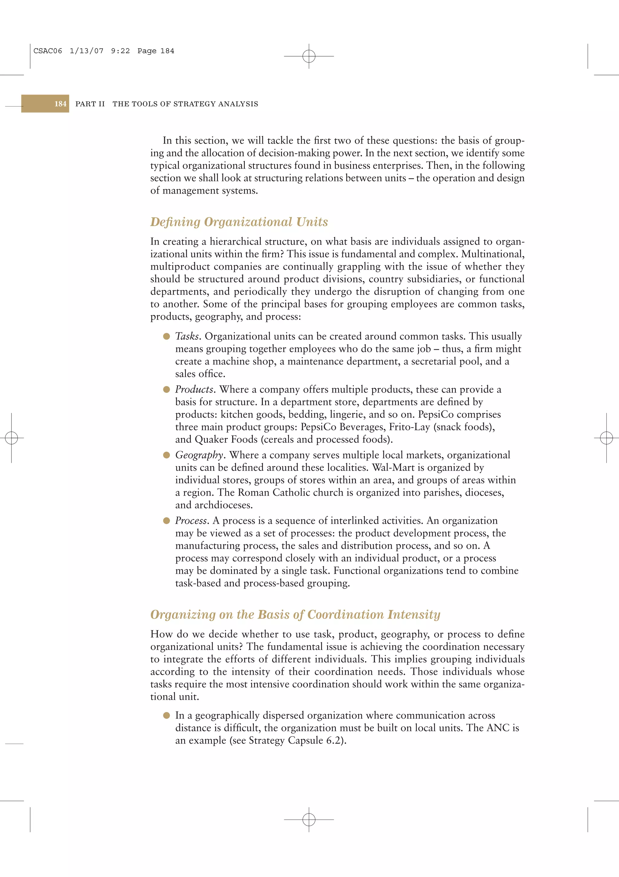 CSAC06 1/13/07 9:22 Page 184




    184   PART II   THE TOOLS OF STRATEGY ANALYSIS




                              In this section, we will tackle the ﬁrst two of these questions: the basis of group-
                           ing and the allocation of decision-making power. In the next section, we identify some
                           typical organizational structures found in business enterprises. Then, in the following
                           section we shall look at structuring relations between units – the operation and design
                           of management systems.


                           Deﬁning Organizational Units
                           In creating a hierarchical structure, on what basis are individuals assigned to organ-
                           izational units within the ﬁrm? This issue is fundamental and complex. Multinational,
                           multiproduct companies are continually grappling with the issue of whether they
                           should be structured around product divisions, country subsidiaries, or functional
                           departments, and periodically they undergo the disruption of changing from one
                           to another. Some of the principal bases for grouping employees are common tasks,
                           products, geography, and process:
                              l Tasks. Organizational units can be created around common tasks. This usually
                                means grouping together employees who do the same job – thus, a ﬁrm might
                                create a machine shop, a maintenance department, a secretarial pool, and a
                                sales ofﬁce.
                              l Products. Where a company offers multiple products, these can provide a
                                basis for structure. In a department store, departments are deﬁned by
                                products: kitchen goods, bedding, lingerie, and so on. PepsiCo comprises
                                three main product groups: PepsiCo Beverages, Frito-Lay (snack foods),
                                and Quaker Foods (cereals and processed foods).
                              l Geography. Where a company serves multiple local markets, organizational
                                units can be deﬁned around these localities. Wal-Mart is organized by
                                individual stores, groups of stores within an area, and groups of areas within
                                a region. The Roman Catholic church is organized into parishes, dioceses,
                                and archdioceses.
                              l Process. A process is a sequence of interlinked activities. An organization
                                may be viewed as a set of processes: the product development process, the
                                manufacturing process, the sales and distribution process, and so on. A
                                process may correspond closely with an individual product, or a process
                                may be dominated by a single task. Functional organizations tend to combine
                                task-based and process-based grouping.


                           Organizing on the Basis of Coordination Intensity
                           How do we decide whether to use task, product, geography, or process to deﬁne
                           organizational units? The fundamental issue is achieving the coordination necessary
                           to integrate the efforts of different individuals. This implies grouping individuals
                           according to the intensity of their coordination needs. Those individuals whose
                           tasks require the most intensive coordination should work within the same organiza-
                           tional unit.
                              l In a geographically dispersed organization where communication across
                                distance is difﬁcult, the organization must be built on local units. The ANC is
                                an example (see Strategy Capsule 6.2).
 