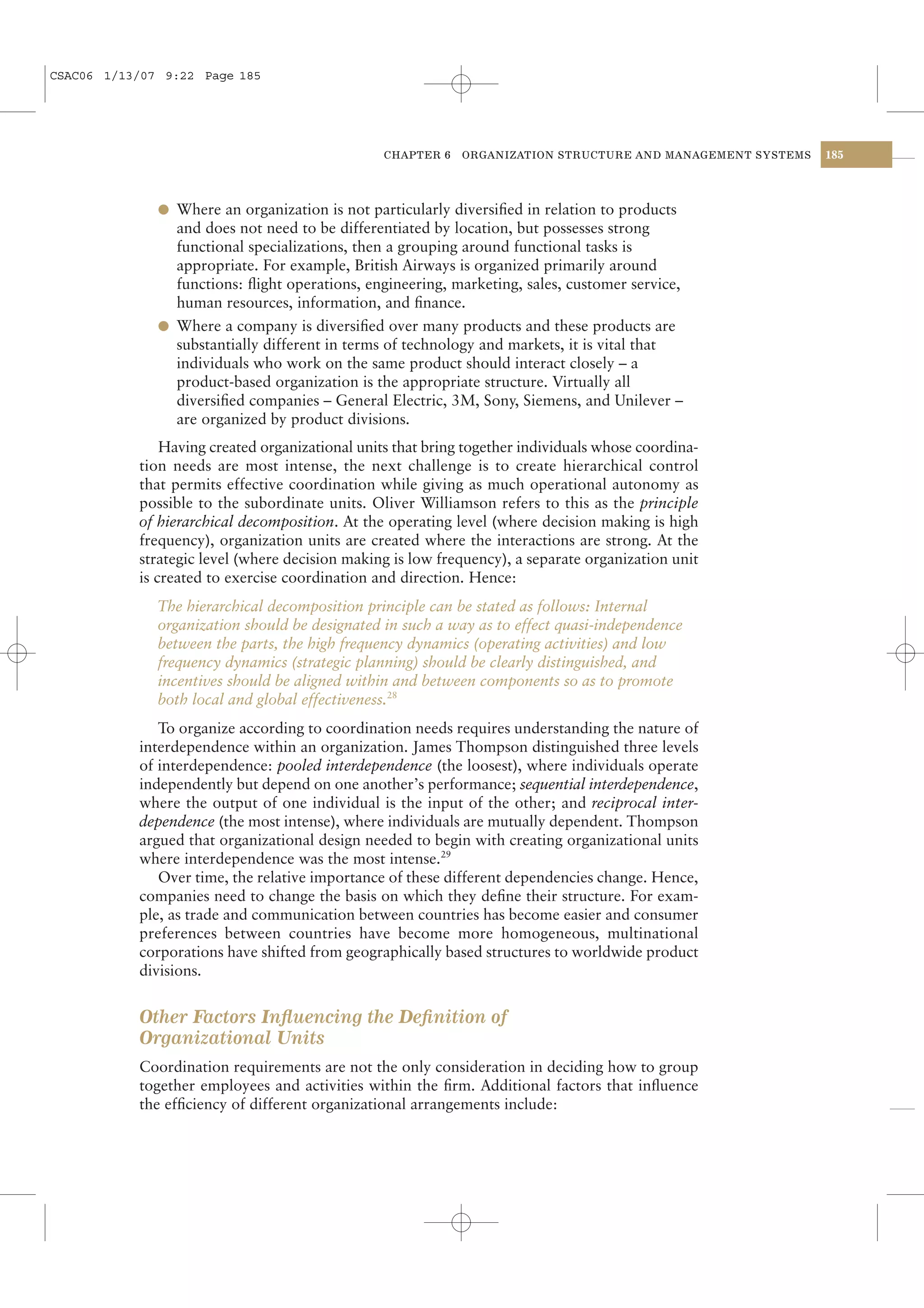 CSAC06 1/13/07 9:22 Page 185




                                                 CHAPTER 6   ORGANIZATION STRUCTURE AND MANAGEMENT SYSTEMS   185




              l Where an organization is not particularly diversiﬁed in relation to products
                and does not need to be differentiated by location, but possesses strong
                functional specializations, then a grouping around functional tasks is
                appropriate. For example, British Airways is organized primarily around
                functions: ﬂight operations, engineering, marketing, sales, customer service,
                human resources, information, and ﬁnance.
              l Where a company is diversiﬁed over many products and these products are
                substantially different in terms of technology and markets, it is vital that
                individuals who work on the same product should interact closely – a
                product-based organization is the appropriate structure. Virtually all
                diversiﬁed companies – General Electric, 3M, Sony, Siemens, and Unilever –
                are organized by product divisions.
               Having created organizational units that bring together individuals whose coordina-
           tion needs are most intense, the next challenge is to create hierarchical control
           that permits effective coordination while giving as much operational autonomy as
           possible to the subordinate units. Oliver Williamson refers to this as the principle
           of hierarchical decomposition. At the operating level (where decision making is high
           frequency), organization units are created where the interactions are strong. At the
           strategic level (where decision making is low frequency), a separate organization unit
           is created to exercise coordination and direction. Hence:
              The hierarchical decomposition principle can be stated as follows: Internal
              organization should be designated in such a way as to effect quasi-independence
              between the parts, the high frequency dynamics (operating activities) and low
              frequency dynamics (strategic planning) should be clearly distinguished, and
              incentives should be aligned within and between components so as to promote
              both local and global effectiveness.28
              To organize according to coordination needs requires understanding the nature of
           interdependence within an organization. James Thompson distinguished three levels
           of interdependence: pooled interdependence (the loosest), where individuals operate
           independently but depend on one another’s performance; sequential interdependence,
           where the output of one individual is the input of the other; and reciprocal inter-
           dependence (the most intense), where individuals are mutually dependent. Thompson
           argued that organizational design needed to begin with creating organizational units
           where interdependence was the most intense.29
              Over time, the relative importance of these different dependencies change. Hence,
           companies need to change the basis on which they deﬁne their structure. For exam-
           ple, as trade and communication between countries has become easier and consumer
           preferences between countries have become more homogeneous, multinational
           corporations have shifted from geographically based structures to worldwide product
           divisions.


           Other Factors Inﬂuencing the Deﬁnition of
           Organizational Units
           Coordination requirements are not the only consideration in deciding how to group
           together employees and activities within the ﬁrm. Additional factors that inﬂuence
           the efﬁciency of different organizational arrangements include:
 