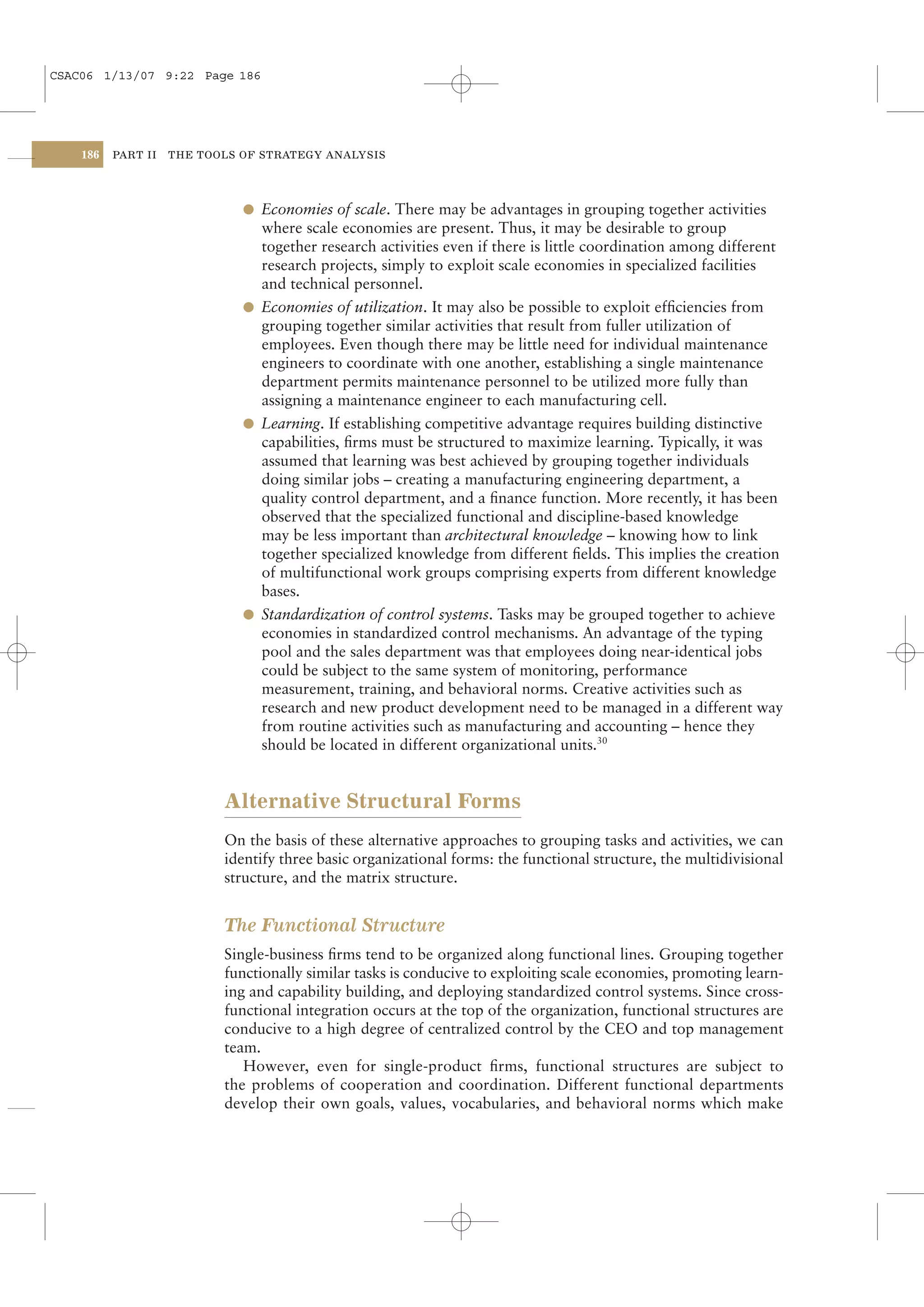 CSAC06 1/13/07 9:22 Page 186




    186   PART II   THE TOOLS OF STRATEGY ANALYSIS




                              l Economies of scale. There may be advantages in grouping together activities
                                where scale economies are present. Thus, it may be desirable to group
                                together research activities even if there is little coordination among different
                                research projects, simply to exploit scale economies in specialized facilities
                                and technical personnel.
                              l Economies of utilization. It may also be possible to exploit efﬁciencies from
                                grouping together similar activities that result from fuller utilization of
                                employees. Even though there may be little need for individual maintenance
                                engineers to coordinate with one another, establishing a single maintenance
                                department permits maintenance personnel to be utilized more fully than
                                assigning a maintenance engineer to each manufacturing cell.
                              l Learning. If establishing competitive advantage requires building distinctive
                                capabilities, ﬁrms must be structured to maximize learning. Typically, it was
                                assumed that learning was best achieved by grouping together individuals
                                doing similar jobs – creating a manufacturing engineering department, a
                                quality control department, and a ﬁnance function. More recently, it has been
                                observed that the specialized functional and discipline-based knowledge
                                may be less important than architectural knowledge – knowing how to link
                                together specialized knowledge from different ﬁelds. This implies the creation
                                of multifunctional work groups comprising experts from different knowledge
                                bases.
                              l Standardization of control systems. Tasks may be grouped together to achieve
                                economies in standardized control mechanisms. An advantage of the typing
                                pool and the sales department was that employees doing near-identical jobs
                                could be subject to the same system of monitoring, performance
                                measurement, training, and behavioral norms. Creative activities such as
                                research and new product development need to be managed in a different way
                                from routine activities such as manufacturing and accounting – hence they
                                should be located in different organizational units.30


                           Alternative Structural Forms
                           On the basis of these alternative approaches to grouping tasks and activities, we can
                           identify three basic organizational forms: the functional structure, the multidivisional
                           structure, and the matrix structure.


                           The Functional Structure
                           Single-business ﬁrms tend to be organized along functional lines. Grouping together
                           functionally similar tasks is conducive to exploiting scale economies, promoting learn-
                           ing and capability building, and deploying standardized control systems. Since cross-
                           functional integration occurs at the top of the organization, functional structures are
                           conducive to a high degree of centralized control by the CEO and top management
                           team.
                              However, even for single-product ﬁrms, functional structures are subject to
                           the problems of cooperation and coordination. Different functional departments
                           develop their own goals, values, vocabularies, and behavioral norms which make
 