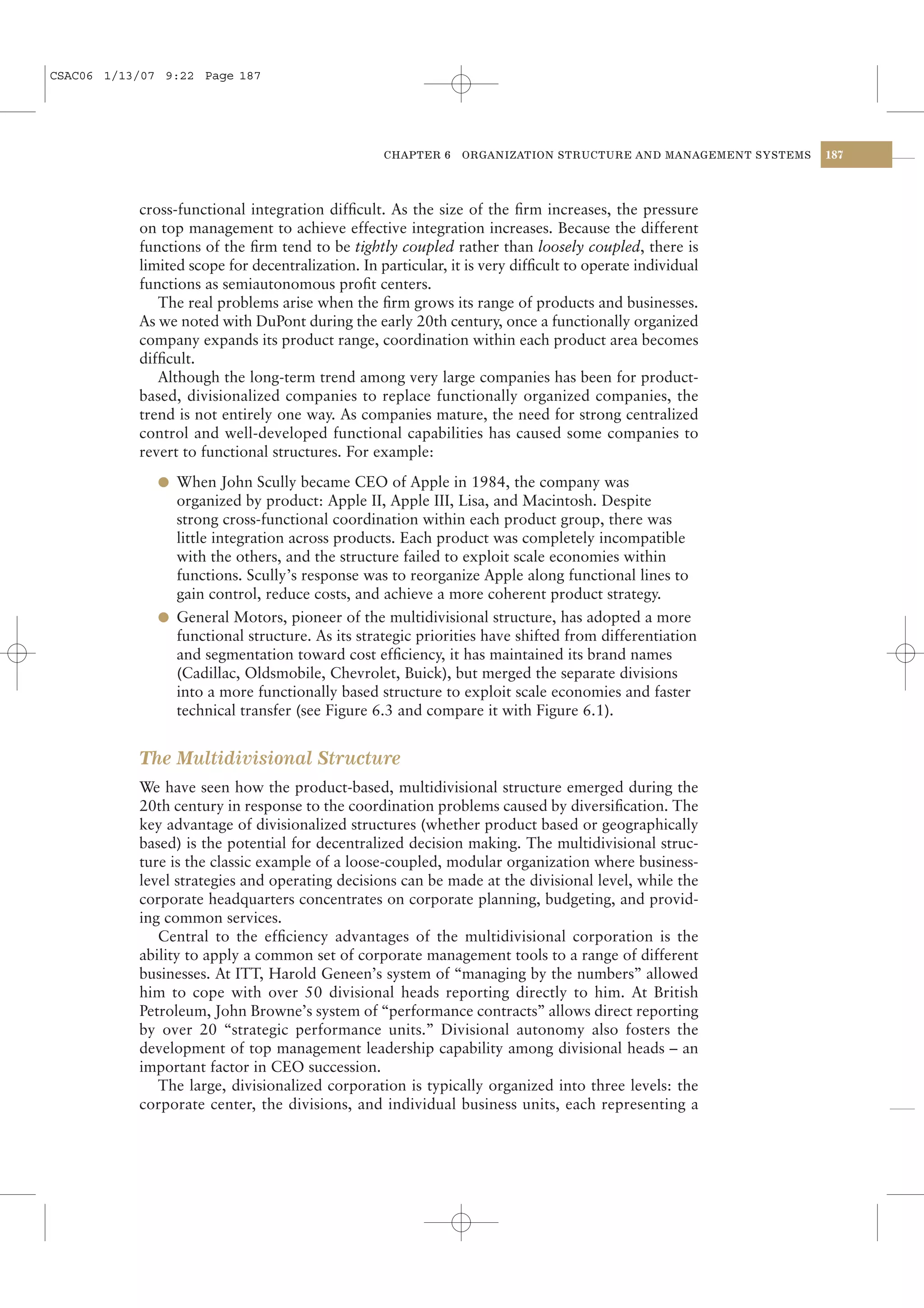 CSAC06 1/13/07 9:22 Page 187




                                                   CHAPTER 6    ORGANIZATION STRUCTURE AND MANAGEMENT SYSTEMS   187




           cross-functional integration difﬁcult. As the size of the ﬁrm increases, the pressure
           on top management to achieve effective integration increases. Because the different
           functions of the ﬁrm tend to be tightly coupled rather than loosely coupled, there is
           limited scope for decentralization. In particular, it is very difﬁcult to operate individual
           functions as semiautonomous proﬁt centers.
              The real problems arise when the ﬁrm grows its range of products and businesses.
           As we noted with DuPont during the early 20th century, once a functionally organized
           company expands its product range, coordination within each product area becomes
           difﬁcult.
              Although the long-term trend among very large companies has been for product-
           based, divisionalized companies to replace functionally organized companies, the
           trend is not entirely one way. As companies mature, the need for strong centralized
           control and well-developed functional capabilities has caused some companies to
           revert to functional structures. For example:
              l When John Scully became CEO of Apple in 1984, the company was
                organized by product: Apple II, Apple III, Lisa, and Macintosh. Despite
                strong cross-functional coordination within each product group, there was
                little integration across products. Each product was completely incompatible
                with the others, and the structure failed to exploit scale economies within
                functions. Scully’s response was to reorganize Apple along functional lines to
                gain control, reduce costs, and achieve a more coherent product strategy.
              l General Motors, pioneer of the multidivisional structure, has adopted a more
                functional structure. As its strategic priorities have shifted from differentiation
                and segmentation toward cost efﬁciency, it has maintained its brand names
                (Cadillac, Oldsmobile, Chevrolet, Buick), but merged the separate divisions
                into a more functionally based structure to exploit scale economies and faster
                technical transfer (see Figure 6.3 and compare it with Figure 6.1).


           The Multidivisional Structure
           We have seen how the product-based, multidivisional structure emerged during the
           20th century in response to the coordination problems caused by diversiﬁcation. The
           key advantage of divisionalized structures (whether product based or geographically
           based) is the potential for decentralized decision making. The multidivisional struc-
           ture is the classic example of a loose-coupled, modular organization where business-
           level strategies and operating decisions can be made at the divisional level, while the
           corporate headquarters concentrates on corporate planning, budgeting, and provid-
           ing common services.
              Central to the efﬁciency advantages of the multidivisional corporation is the
           ability to apply a common set of corporate management tools to a range of different
           businesses. At ITT, Harold Geneen’s system of “managing by the numbers” allowed
           him to cope with over 50 divisional heads reporting directly to him. At British
           Petroleum, John Browne’s system of “performance contracts” allows direct reporting
           by over 20 “strategic performance units.” Divisional autonomy also fosters the
           development of top management leadership capability among divisional heads – an
           important factor in CEO succession.
              The large, divisionalized corporation is typically organized into three levels: the
           corporate center, the divisions, and individual business units, each representing a
 