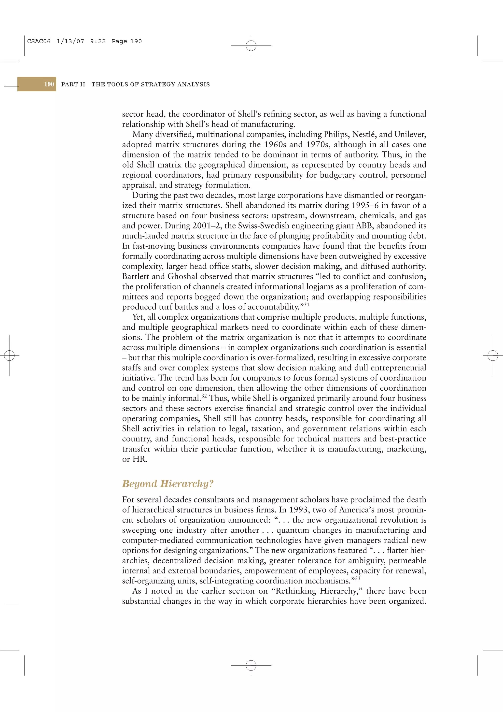 CSAC06 1/13/07 9:22 Page 190




    190   PART II   THE TOOLS OF STRATEGY ANALYSIS




                           sector head, the coordinator of Shell’s reﬁning sector, as well as having a functional
                           relationship with Shell’s head of manufacturing.
                              Many diversiﬁed, multinational companies, including Philips, Nestlé, and Unilever,
                           adopted matrix structures during the 1960s and 1970s, although in all cases one
                           dimension of the matrix tended to be dominant in terms of authority. Thus, in the
                           old Shell matrix the geographical dimension, as represented by country heads and
                           regional coordinators, had primary responsibility for budgetary control, personnel
                           appraisal, and strategy formulation.
                              During the past two decades, most large corporations have dismantled or reorgan-
                           ized their matrix structures. Shell abandoned its matrix during 1995–6 in favor of a
                           structure based on four business sectors: upstream, downstream, chemicals, and gas
                           and power. During 2001–2, the Swiss-Swedish engineering giant ABB, abandoned its
                           much-lauded matrix structure in the face of plunging proﬁtability and mounting debt.
                           In fast-moving business environments companies have found that the beneﬁts from
                           formally coordinating across multiple dimensions have been outweighed by excessive
                           complexity, larger head ofﬁce staffs, slower decision making, and diffused authority.
                           Bartlett and Ghoshal observed that matrix structures “led to conﬂict and confusion;
                           the proliferation of channels created informational logjams as a proliferation of com-
                           mittees and reports bogged down the organization; and overlapping responsibilities
                           produced turf battles and a loss of accountability.”31
                              Yet, all complex organizations that comprise multiple products, multiple functions,
                           and multiple geographical markets need to coordinate within each of these dimen-
                           sions. The problem of the matrix organization is not that it attempts to coordinate
                           across multiple dimensions – in complex organizations such coordination is essential
                           – but that this multiple coordination is over-formalized, resulting in excessive corporate
                           staffs and over complex systems that slow decision making and dull entrepreneurial
                           initiative. The trend has been for companies to focus formal systems of coordination
                           and control on one dimension, then allowing the other dimensions of coordination
                           to be mainly informal.32 Thus, while Shell is organized primarily around four business
                           sectors and these sectors exercise ﬁnancial and strategic control over the individual
                           operating companies, Shell still has country heads, responsible for coordinating all
                           Shell activities in relation to legal, taxation, and government relations within each
                           country, and functional heads, responsible for technical matters and best-practice
                           transfer within their particular function, whether it is manufacturing, marketing,
                           or HR.


                           Beyond Hierarchy?
                           For several decades consultants and management scholars have proclaimed the death
                           of hierarchical structures in business ﬁrms. In 1993, two of America’s most promin-
                           ent scholars of organization announced: “. . . the new organizational revolution is
                           sweeping one industry after another . . . quantum changes in manufacturing and
                           computer-mediated communication technologies have given managers radical new
                           options for designing organizations.” The new organizations featured “. . . ﬂatter hier-
                           archies, decentralized decision making, greater tolerance for ambiguity, permeable
                           internal and external boundaries, empowerment of employees, capacity for renewal,
                           self-organizing units, self-integrating coordination mechanisms.”33
                              As I noted in the earlier section on “Rethinking Hierarchy,” there have been
                           substantial changes in the way in which corporate hierarchies have been organized.
 