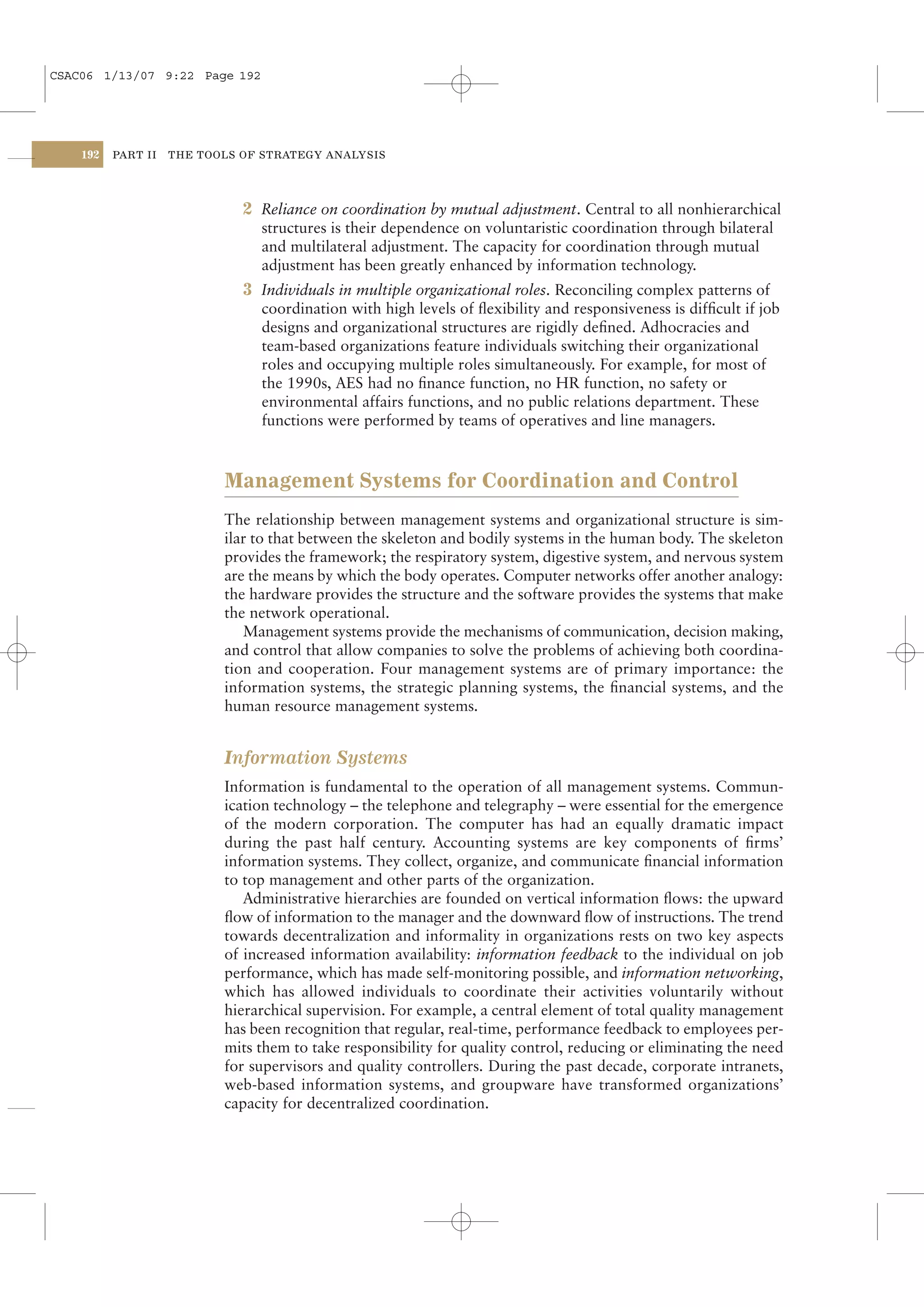CSAC06 1/13/07 9:22 Page 192




    192   PART II   THE TOOLS OF STRATEGY ANALYSIS




                              2 Reliance on coordination by mutual adjustment. Central to all nonhierarchical
                                structures is their dependence on voluntaristic coordination through bilateral
                                and multilateral adjustment. The capacity for coordination through mutual
                                adjustment has been greatly enhanced by information technology.
                              3 Individuals in multiple organizational roles. Reconciling complex patterns of
                                coordination with high levels of ﬂexibility and responsiveness is difﬁcult if job
                                designs and organizational structures are rigidly deﬁned. Adhocracies and
                                team-based organizations feature individuals switching their organizational
                                roles and occupying multiple roles simultaneously. For example, for most of
                                the 1990s, AES had no ﬁnance function, no HR function, no safety or
                                environmental affairs functions, and no public relations department. These
                                functions were performed by teams of operatives and line managers.



                           Management Systems for Coordination and Control
                           The relationship between management systems and organizational structure is sim-
                           ilar to that between the skeleton and bodily systems in the human body. The skeleton
                           provides the framework; the respiratory system, digestive system, and nervous system
                           are the means by which the body operates. Computer networks offer another analogy:
                           the hardware provides the structure and the software provides the systems that make
                           the network operational.
                              Management systems provide the mechanisms of communication, decision making,
                           and control that allow companies to solve the problems of achieving both coordina-
                           tion and cooperation. Four management systems are of primary importance: the
                           information systems, the strategic planning systems, the ﬁnancial systems, and the
                           human resource management systems.


                           Information Systems
                           Information is fundamental to the operation of all management systems. Commun-
                           ication technology – the telephone and telegraphy – were essential for the emergence
                           of the modern corporation. The computer has had an equally dramatic impact
                           during the past half century. Accounting systems are key components of ﬁrms’
                           information systems. They collect, organize, and communicate ﬁnancial information
                           to top management and other parts of the organization.
                              Administrative hierarchies are founded on vertical information ﬂows: the upward
                           ﬂow of information to the manager and the downward ﬂow of instructions. The trend
                           towards decentralization and informality in organizations rests on two key aspects
                           of increased information availability: information feedback to the individual on job
                           performance, which has made self-monitoring possible, and information networking,
                           which has allowed individuals to coordinate their activities voluntarily without
                           hierarchical supervision. For example, a central element of total quality management
                           has been recognition that regular, real-time, performance feedback to employees per-
                           mits them to take responsibility for quality control, reducing or eliminating the need
                           for supervisors and quality controllers. During the past decade, corporate intranets,
                           web-based information systems, and groupware have transformed organizations’
                           capacity for decentralized coordination.
 