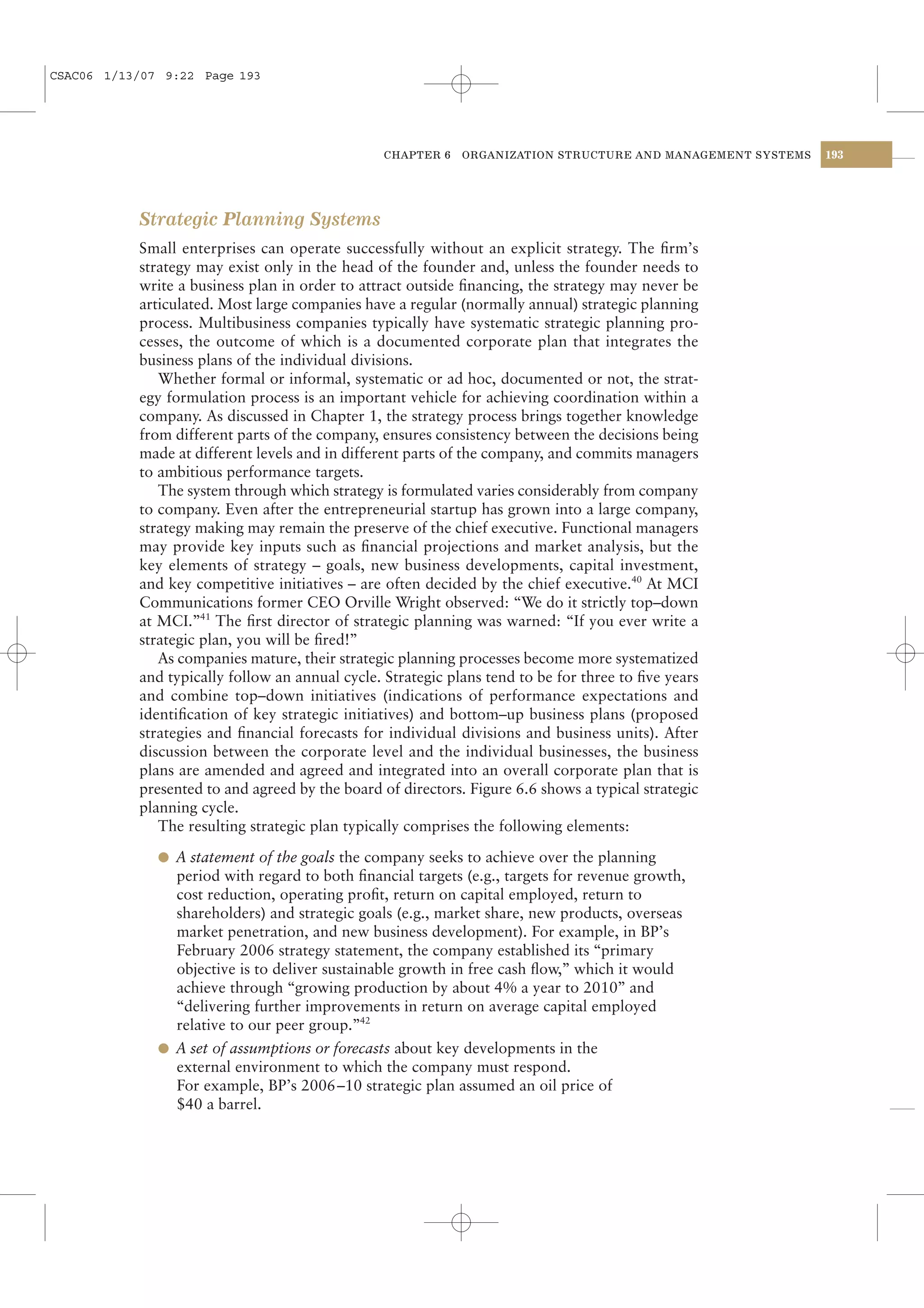 CSAC06 1/13/07 9:22 Page 193




                                                 CHAPTER 6   ORGANIZATION STRUCTURE AND MANAGEMENT SYSTEMS   193




           Strategic Planning Systems
           Small enterprises can operate successfully without an explicit strategy. The ﬁrm’s
           strategy may exist only in the head of the founder and, unless the founder needs to
           write a business plan in order to attract outside ﬁnancing, the strategy may never be
           articulated. Most large companies have a regular (normally annual) strategic planning
           process. Multibusiness companies typically have systematic strategic planning pro-
           cesses, the outcome of which is a documented corporate plan that integrates the
           business plans of the individual divisions.
              Whether formal or informal, systematic or ad hoc, documented or not, the strat-
           egy formulation process is an important vehicle for achieving coordination within a
           company. As discussed in Chapter 1, the strategy process brings together knowledge
           from different parts of the company, ensures consistency between the decisions being
           made at different levels and in different parts of the company, and commits managers
           to ambitious performance targets.
              The system through which strategy is formulated varies considerably from company
           to company. Even after the entrepreneurial startup has grown into a large company,
           strategy making may remain the preserve of the chief executive. Functional managers
           may provide key inputs such as ﬁnancial projections and market analysis, but the
           key elements of strategy – goals, new business developments, capital investment,
           and key competitive initiatives – are often decided by the chief executive.40 At MCI
           Communications former CEO Orville Wright observed: “We do it strictly top–down
           at MCI.”41 The ﬁrst director of strategic planning was warned: “If you ever write a
           strategic plan, you will be ﬁred!”
              As companies mature, their strategic planning processes become more systematized
           and typically follow an annual cycle. Strategic plans tend to be for three to ﬁve years
           and combine top–down initiatives (indications of performance expectations and
           identiﬁcation of key strategic initiatives) and bottom–up business plans (proposed
           strategies and ﬁnancial forecasts for individual divisions and business units). After
           discussion between the corporate level and the individual businesses, the business
           plans are amended and agreed and integrated into an overall corporate plan that is
           presented to and agreed by the board of directors. Figure 6.6 shows a typical strategic
           planning cycle.
              The resulting strategic plan typically comprises the following elements:

              l A statement of the goals the company seeks to achieve over the planning
                period with regard to both ﬁnancial targets (e.g., targets for revenue growth,
                cost reduction, operating proﬁt, return on capital employed, return to
                shareholders) and strategic goals (e.g., market share, new products, overseas
                market penetration, and new business development). For example, in BP’s
                February 2006 strategy statement, the company established its “primary
                objective is to deliver sustainable growth in free cash ﬂow,” which it would
                achieve through “growing production by about 4% a year to 2010” and
                “delivering further improvements in return on average capital employed
                relative to our peer group.”42
              l A set of assumptions or forecasts about key developments in the
                external environment to which the company must respond.
                For example, BP’s 2006–10 strategic plan assumed an oil price of
                $40 a barrel.
 