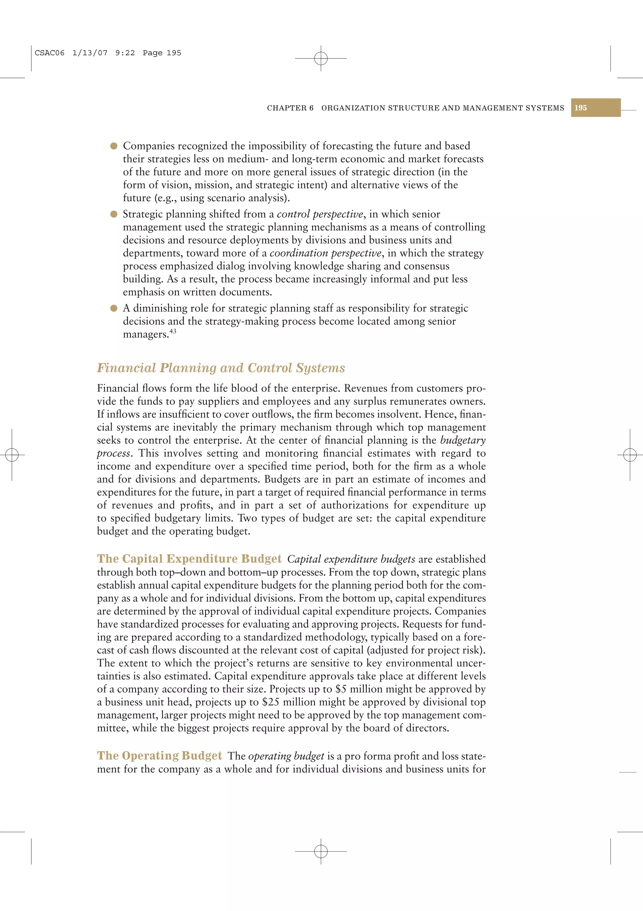 CSAC06 1/13/07 9:22 Page 195




                                                 CHAPTER 6    ORGANIZATION STRUCTURE AND MANAGEMENT SYSTEMS   195




              l Companies recognized the impossibility of forecasting the future and based
                their strategies less on medium- and long-term economic and market forecasts
                of the future and more on more general issues of strategic direction (in the
                form of vision, mission, and strategic intent) and alternative views of the
                future (e.g., using scenario analysis).
              l Strategic planning shifted from a control perspective, in which senior
                management used the strategic planning mechanisms as a means of controlling
                decisions and resource deployments by divisions and business units and
                departments, toward more of a coordination perspective, in which the strategy
                process emphasized dialog involving knowledge sharing and consensus
                building. As a result, the process became increasingly informal and put less
                emphasis on written documents.
              l A diminishing role for strategic planning staff as responsibility for strategic
                decisions and the strategy-making process become located among senior
                managers.43


           Financial Planning and Control Systems
           Financial ﬂows form the life blood of the enterprise. Revenues from customers pro-
           vide the funds to pay suppliers and employees and any surplus remunerates owners.
           If inﬂows are insufﬁcient to cover outﬂows, the ﬁrm becomes insolvent. Hence, ﬁnan-
           cial systems are inevitably the primary mechanism through which top management
           seeks to control the enterprise. At the center of ﬁnancial planning is the budgetary
           process. This involves setting and monitoring ﬁnancial estimates with regard to
           income and expenditure over a speciﬁed time period, both for the ﬁrm as a whole
           and for divisions and departments. Budgets are in part an estimate of incomes and
           expenditures for the future, in part a target of required ﬁnancial performance in terms
           of revenues and proﬁts, and in part a set of authorizations for expenditure up
           to speciﬁed budgetary limits. Two types of budget are set: the capital expenditure
           budget and the operating budget.

           The Capital Expenditure Budget Capital expenditure budgets are established
           through both top–down and bottom–up processes. From the top down, strategic plans
           establish annual capital expenditure budgets for the planning period both for the com-
           pany as a whole and for individual divisions. From the bottom up, capital expenditures
           are determined by the approval of individual capital expenditure projects. Companies
           have standardized processes for evaluating and approving projects. Requests for fund-
           ing are prepared according to a standardized methodology, typically based on a fore-
           cast of cash ﬂows discounted at the relevant cost of capital (adjusted for project risk).
           The extent to which the project’s returns are sensitive to key environmental uncer-
           tainties is also estimated. Capital expenditure approvals take place at different levels
           of a company according to their size. Projects up to $5 million might be approved by
           a business unit head, projects up to $25 million might be approved by divisional top
           management, larger projects might need to be approved by the top management com-
           mittee, while the biggest projects require approval by the board of directors.

           The Operating Budget The operating budget is a pro forma proﬁt and loss state-
           ment for the company as a whole and for individual divisions and business units for
 
