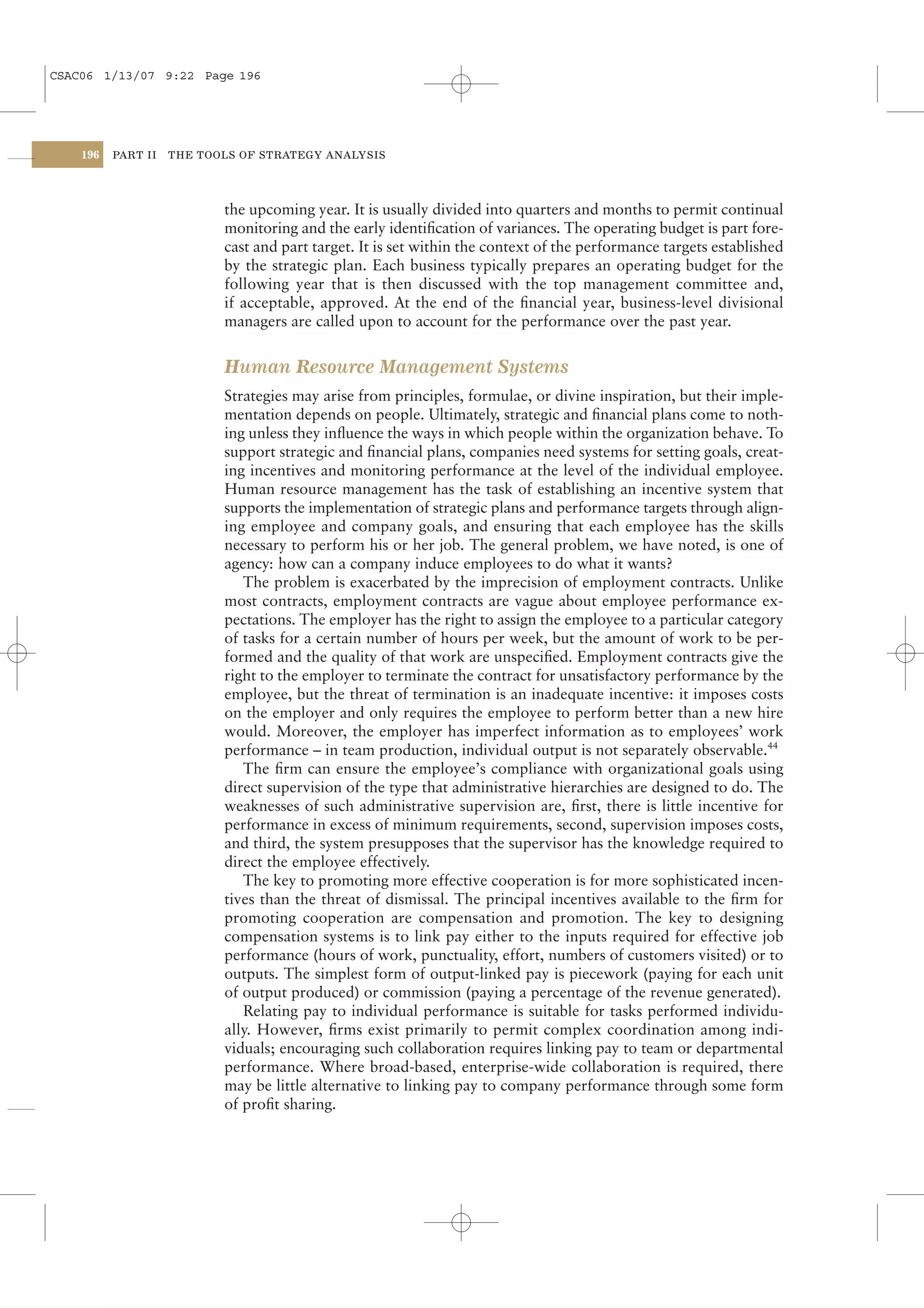 CSAC06 1/13/07 9:22 Page 196




    196   PART II   THE TOOLS OF STRATEGY ANALYSIS




                           the upcoming year. It is usually divided into quarters and months to permit continual
                           monitoring and the early identiﬁcation of variances. The operating budget is part fore-
                           cast and part target. It is set within the context of the performance targets established
                           by the strategic plan. Each business typically prepares an operating budget for the
                           following year that is then discussed with the top management committee and,
                           if acceptable, approved. At the end of the ﬁnancial year, business-level divisional
                           managers are called upon to account for the performance over the past year.


                           Human Resource Management Systems
                           Strategies may arise from principles, formulae, or divine inspiration, but their imple-
                           mentation depends on people. Ultimately, strategic and ﬁnancial plans come to noth-
                           ing unless they inﬂuence the ways in which people within the organization behave. To
                           support strategic and ﬁnancial plans, companies need systems for setting goals, creat-
                           ing incentives and monitoring performance at the level of the individual employee.
                           Human resource management has the task of establishing an incentive system that
                           supports the implementation of strategic plans and performance targets through align-
                           ing employee and company goals, and ensuring that each employee has the skills
                           necessary to perform his or her job. The general problem, we have noted, is one of
                           agency: how can a company induce employees to do what it wants?
                              The problem is exacerbated by the imprecision of employment contracts. Unlike
                           most contracts, employment contracts are vague about employee performance ex-
                           pectations. The employer has the right to assign the employee to a particular category
                           of tasks for a certain number of hours per week, but the amount of work to be per-
                           formed and the quality of that work are unspeciﬁed. Employment contracts give the
                           right to the employer to terminate the contract for unsatisfactory performance by the
                           employee, but the threat of termination is an inadequate incentive: it imposes costs
                           on the employer and only requires the employee to perform better than a new hire
                           would. Moreover, the employer has imperfect information as to employees’ work
                           performance – in team production, individual output is not separately observable.44
                              The ﬁrm can ensure the employee’s compliance with organizational goals using
                           direct supervision of the type that administrative hierarchies are designed to do. The
                           weaknesses of such administrative supervision are, ﬁrst, there is little incentive for
                           performance in excess of minimum requirements, second, supervision imposes costs,
                           and third, the system presupposes that the supervisor has the knowledge required to
                           direct the employee effectively.
                              The key to promoting more effective cooperation is for more sophisticated incen-
                           tives than the threat of dismissal. The principal incentives available to the ﬁrm for
                           promoting cooperation are compensation and promotion. The key to designing
                           compensation systems is to link pay either to the inputs required for effective job
                           performance (hours of work, punctuality, effort, numbers of customers visited) or to
                           outputs. The simplest form of output-linked pay is piecework (paying for each unit
                           of output produced) or commission (paying a percentage of the revenue generated).
                              Relating pay to individual performance is suitable for tasks performed individu-
                           ally. However, ﬁrms exist primarily to permit complex coordination among indi-
                           viduals; encouraging such collaboration requires linking pay to team or departmental
                           performance. Where broad-based, enterprise-wide collaboration is required, there
                           may be little alternative to linking pay to company performance through some form
                           of proﬁt sharing.
 