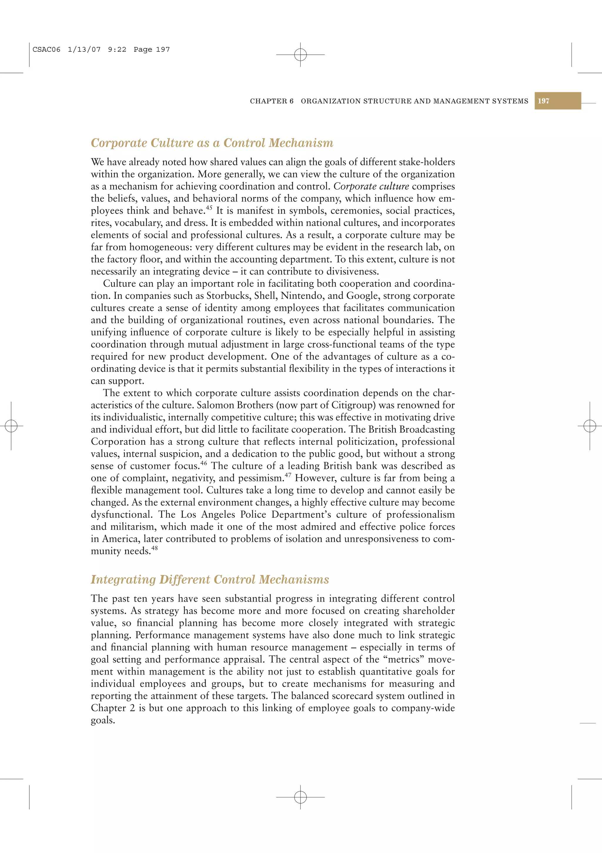 CSAC06 1/13/07 9:22 Page 197




                                                  CHAPTER 6    ORGANIZATION STRUCTURE AND MANAGEMENT SYSTEMS   197




           Corporate Culture as a Control Mechanism
           We have already noted how shared values can align the goals of different stake-holders
           within the organization. More generally, we can view the culture of the organization
           as a mechanism for achieving coordination and control. Corporate culture comprises
           the beliefs, values, and behavioral norms of the company, which inﬂuence how em-
           ployees think and behave.45 It is manifest in symbols, ceremonies, social practices,
           rites, vocabulary, and dress. It is embedded within national cultures, and incorporates
           elements of social and professional cultures. As a result, a corporate culture may be
           far from homogeneous: very different cultures may be evident in the research lab, on
           the factory ﬂoor, and within the accounting department. To this extent, culture is not
           necessarily an integrating device – it can contribute to divisiveness.
               Culture can play an important role in facilitating both cooperation and coordina-
           tion. In companies such as Storbucks, Shell, Nintendo, and Google, strong corporate
           cultures create a sense of identity among employees that facilitates communication
           and the building of organizational routines, even across national boundaries. The
           unifying inﬂuence of corporate culture is likely to be especially helpful in assisting
           coordination through mutual adjustment in large cross-functional teams of the type
           required for new product development. One of the advantages of culture as a co-
           ordinating device is that it permits substantial ﬂexibility in the types of interactions it
           can support.
               The extent to which corporate culture assists coordination depends on the char-
           acteristics of the culture. Salomon Brothers (now part of Citigroup) was renowned for
           its individualistic, internally competitive culture; this was effective in motivating drive
           and individual effort, but did little to facilitate cooperation. The British Broadcasting
           Corporation has a strong culture that reﬂects internal politicization, professional
           values, internal suspicion, and a dedication to the public good, but without a strong
           sense of customer focus.46 The culture of a leading British bank was described as
           one of complaint, negativity, and pessimism.47 However, culture is far from being a
           ﬂexible management tool. Cultures take a long time to develop and cannot easily be
           changed. As the external environment changes, a highly effective culture may become
           dysfunctional. The Los Angeles Police Department’s culture of professionalism
           and militarism, which made it one of the most admired and effective police forces
           in America, later contributed to problems of isolation and unresponsiveness to com-
           munity needs.48

           Integrating Different Control Mechanisms
           The past ten years have seen substantial progress in integrating different control
           systems. As strategy has become more and more focused on creating shareholder
           value, so ﬁnancial planning has become more closely integrated with strategic
           planning. Performance management systems have also done much to link strategic
           and ﬁnancial planning with human resource management – especially in terms of
           goal setting and performance appraisal. The central aspect of the “metrics” move-
           ment within management is the ability not just to establish quantitative goals for
           individual employees and groups, but to create mechanisms for measuring and
           reporting the attainment of these targets. The balanced scorecard system outlined in
           Chapter 2 is but one approach to this linking of employee goals to company-wide
           goals.
 