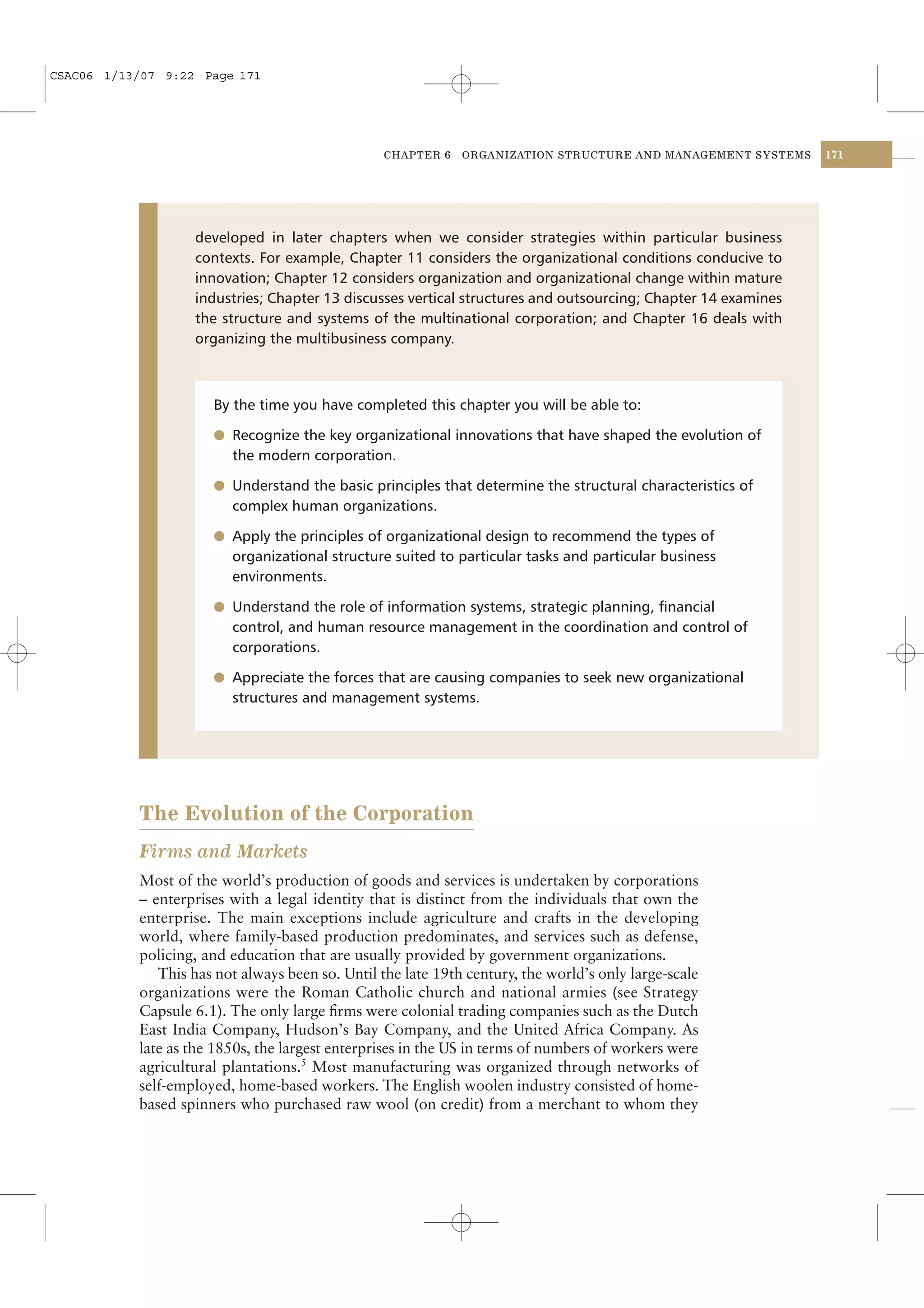 CSAC06 1/13/07 9:22 Page 171




                                                 CHAPTER 6    ORGANIZATION STRUCTURE AND MANAGEMENT SYSTEMS    171




                   developed in later chapters when we consider strategies within particular business
                   contexts. For example, Chapter 11 considers the organizational conditions conducive to
                   innovation; Chapter 12 considers organization and organizational change within mature
                   industries; Chapter 13 discusses vertical structures and outsourcing; Chapter 14 examines
                   the structure and systems of the multinational corporation; and Chapter 16 deals with
                   organizing the multibusiness company.



                      By the time you have completed this chapter you will be able to:

                      l Recognize the key organizational innovations that have shaped the evolution of
                         the modern corporation.

                      l Understand the basic principles that determine the structural characteristics of
                         complex human organizations.

                      l Apply the principles of organizational design to recommend the types of
                         organizational structure suited to particular tasks and particular business
                         environments.

                      l Understand the role of information systems, strategic planning, ﬁnancial
                         control, and human resource management in the coordination and control of
                         corporations.

                      l Appreciate the forces that are causing companies to seek new organizational
                         structures and management systems.




           The Evolution of the Corporation
           Firms and Markets
           Most of the world’s production of goods and services is undertaken by corporations
           – enterprises with a legal identity that is distinct from the individuals that own the
           enterprise. The main exceptions include agriculture and crafts in the developing
           world, where family-based production predominates, and services such as defense,
           policing, and education that are usually provided by government organizations.
              This has not always been so. Until the late 19th century, the world’s only large-scale
           organizations were the Roman Catholic church and national armies (see Strategy
           Capsule 6.1). The only large ﬁrms were colonial trading companies such as the Dutch
           East India Company, Hudson’s Bay Company, and the United Africa Company. As
           late as the 1850s, the largest enterprises in the US in terms of numbers of workers were
           agricultural plantations.5 Most manufacturing was organized through networks of
           self-employed, home-based workers. The English woolen industry consisted of home-
           based spinners who purchased raw wool (on credit) from a merchant to whom they
 