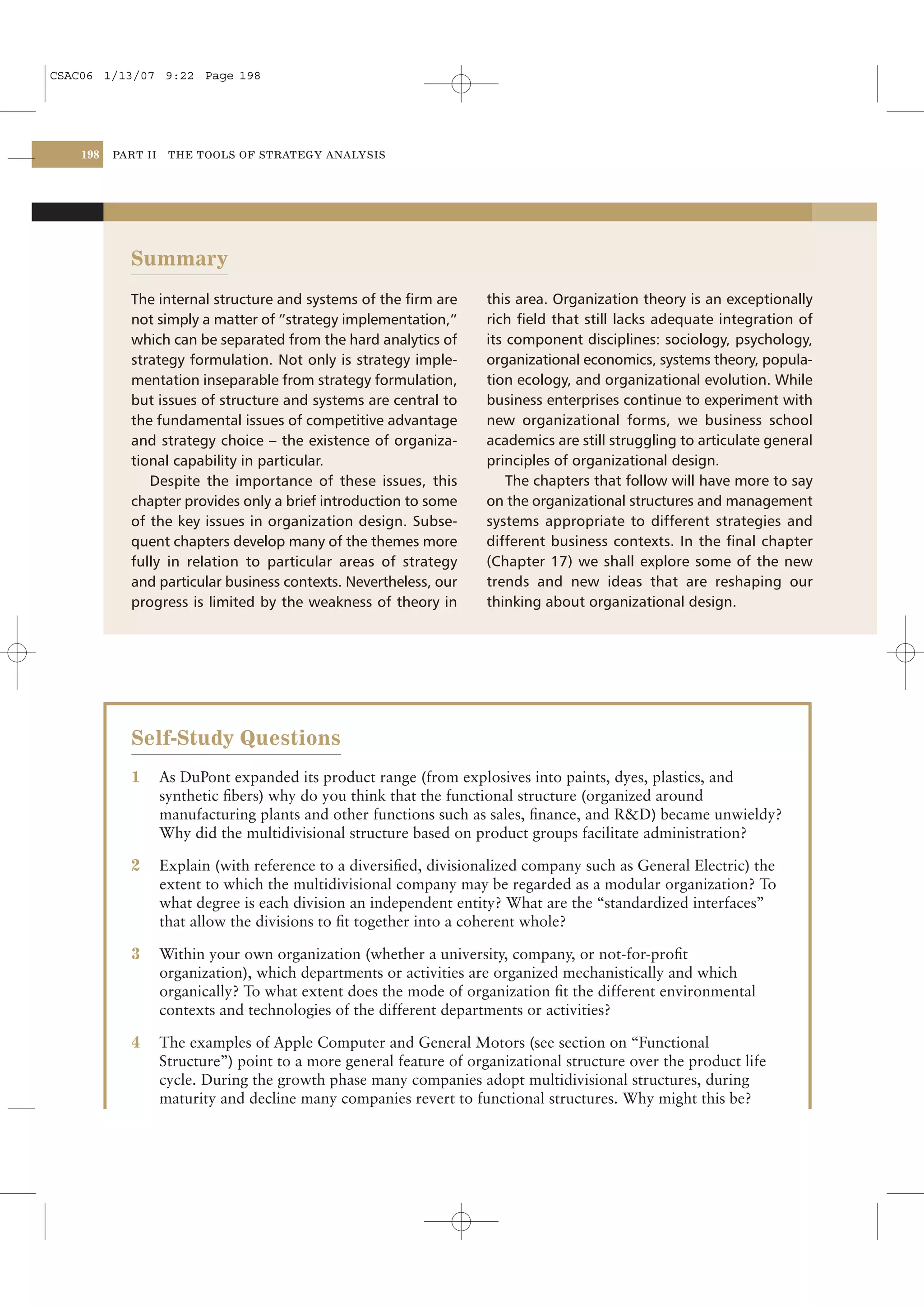CSAC06 1/13/07 9:22 Page 198




    198   PART II    THE TOOLS OF STRATEGY ANALYSIS




            Summary
            The internal structure and systems of the ﬁrm are         this area. Organization theory is an exceptionally
            not simply a matter of “strategy implementation,”         rich ﬁeld that still lacks adequate integration of
            which can be separated from the hard analytics of         its component disciplines: sociology, psychology,
            strategy formulation. Not only is strategy imple-         organizational economics, systems theory, popula-
            mentation inseparable from strategy formulation,          tion ecology, and organizational evolution. While
            but issues of structure and systems are central to        business enterprises continue to experiment with
            the fundamental issues of competitive advantage           new organizational forms, we business school
            and strategy choice – the existence of organiza-          academics are still struggling to articulate general
            tional capability in particular.                          principles of organizational design.
               Despite the importance of these issues, this               The chapters that follow will have more to say
            chapter provides only a brief introduction to some        on the organizational structures and management
            of the key issues in organization design. Subse-          systems appropriate to different strategies and
            quent chapters develop many of the themes more            different business contexts. In the ﬁnal chapter
            fully in relation to particular areas of strategy         (Chapter 17) we shall explore some of the new
            and particular business contexts. Nevertheless, our       trends and new ideas that are reshaping our
            progress is limited by the weakness of theory in          thinking about organizational design.




            Self-Study Questions
            1       As DuPont expanded its product range (from explosives into paints, dyes, plastics, and
                    synthetic ﬁbers) why do you think that the functional structure (organized around
                    manufacturing plants and other functions such as sales, ﬁnance, and R&D) became unwieldy?
                    Why did the multidivisional structure based on product groups facilitate administration?

            2       Explain (with reference to a diversiﬁed, divisionalized company such as General Electric) the
                    extent to which the multidivisional company may be regarded as a modular organization? To
                    what degree is each division an independent entity? What are the “standardized interfaces”
                    that allow the divisions to ﬁt together into a coherent whole?

            3       Within your own organization (whether a university, company, or not-for-proﬁt
                    organization), which departments or activities are organized mechanistically and which
                    organically? To what extent does the mode of organization ﬁt the different environmental
                    contexts and technologies of the different departments or activities?

            4       The examples of Apple Computer and General Motors (see section on “Functional
                    Structure”) point to a more general feature of organizational structure over the product life
                    cycle. During the growth phase many companies adopt multidivisional structures, during
                    maturity and decline many companies revert to functional structures. Why might this be?
 