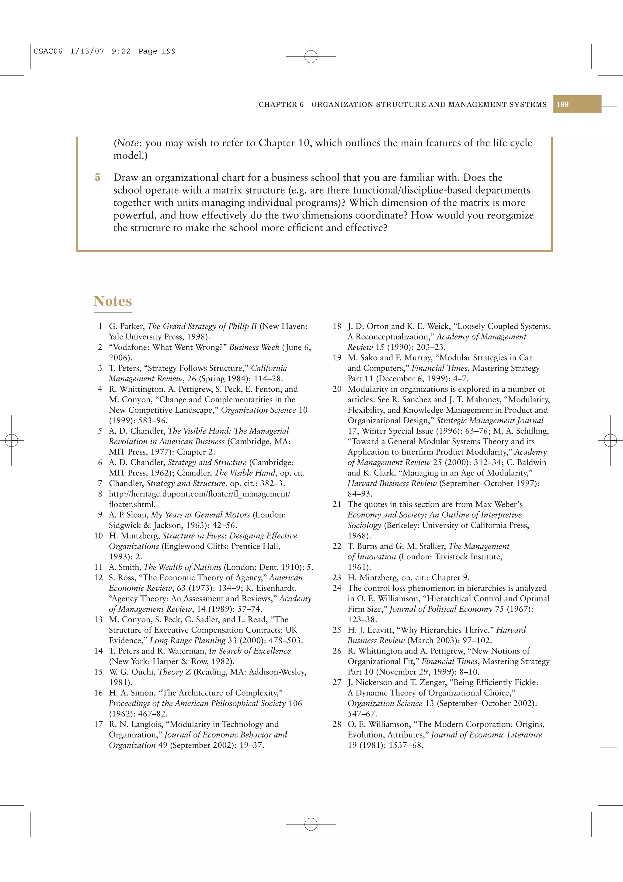 CSAC06 1/13/07 9:22 Page 199




                                                       CHAPTER 6     ORGANIZATION STRUCTURE AND MANAGEMENT SYSTEMS                     199




                (Note: you may wish to refer to Chapter 10, which outlines the main features of the life cycle
                model.)

            5   Draw an organizational chart for a business school that you are familiar with. Does the
                school operate with a matrix structure (e.g. are there functional/discipline-based departments
                together with units managing individual programs)? Which dimension of the matrix is more
                powerful, and how effectively do the two dimensions coordinate? How would you reorganize
                the structure to make the school more efﬁcient and effective?




           Notes
            1 G. Parker, The Grand Strategy of Philip II (New Haven:     18 J. D. Orton and K. E. Weick, “Loosely Coupled Systems:
              Yale University Press, 1998).                                 A Reconceptualization,” Academy of Management
            2 “Vodafone: What Went Wrong?” Business Week ( June 6,          Review 15 (1990): 203–23.
              2006).                                                     19 M. Sako and F. Murray, “Modular Strategies in Car
            3 T. Peters, “Strategy Follows Structure,” California           and Computers,” Financial Times, Mastering Strategy
              Management Review, 26 (Spring 1984): 114–28.                  Part 11 (December 6, 1999): 4–7.
            4 R. Whittington, A. Pettigrew, S. Peck, E. Fenton, and      20 Modularity in organizations is explored in a number of
              M. Conyon, “Change and Complementarities in the               articles. See R. Sanchez and J. T. Mahoney, “Modularity,
              New Competitive Landscape,” Organization Science 10           Flexibility, and Knowledge Management in Product and
              (1999): 583–96.                                               Organizational Design,” Strategic Management Journal
            5 A. D. Chandler, The Visible Hand: The Managerial              17, Winter Special Issue (1996): 63–76; M. A. Schilling,
              Revolution in American Business (Cambridge, MA:               “Toward a General Modular Systems Theory and its
              MIT Press, 1977): Chapter 2.                                  Application to Interﬁrm Product Modularity,” Academy
            6 A. D. Chandler, Strategy and Structure (Cambridge:            of Management Review 25 (2000): 312–34; C. Baldwin
              MIT Press, 1962); Chandler, The Visible Hand, op. cit.        and K. Clark, “Managing in an Age of Modularity,”
            7 Chandler, Strategy and Structure, op. cit.: 382–3.            Harvard Business Review (September–October 1997):
            8 http://heritage.dupont.com/ﬂoater/ﬂ_management/               84–93.
              ﬂoater.shtml.                                              21 The quotes in this section are from Max Weber’s
            9 A. P Sloan, My Years at General Motors (London:
                  .                                                         Economy and Society: An Outline of Interpretive
              Sidgwick & Jackson, 1963): 42–56.                             Sociology (Berkeley: University of California Press,
           10 H. Mintzberg, Structure in Fives: Designing Effective         1968).
              Organizations (Englewood Cliffs: Prentice Hall,            22 T. Burns and G. M. Stalker, The Management
              1993): 2.                                                     of Innovation (London: Tavistock Institute,
           11 A. Smith, The Wealth of Nations (London: Dent, 1910): 5.      1961).
           12 S. Ross, “The Economic Theory of Agency,” American         23 H. Mintzberg, op. cit.: Chapter 9.
              Economic Review, 63 (1973): 134–9; K. Eisenhardt,          24 The control loss phenomenon in hierarchies is analyzed
              “Agency Theory: An Assessment and Reviews,” Academy           in O. E. Williamson, “Hierarchical Control and Optimal
              of Management Review, 14 (1989): 57–74.                       Firm Size,” Journal of Political Economy 75 (1967):
           13 M. Conyon, S. Peck, G. Sadler, and L. Read, “The              123–38.
              Structure of Executive Compensation Contracts: UK          25 H. J. Leavitt, “Why Hierarchies Thrive,” Harvard
              Evidence,” Long Range Planning 33 (2000): 478–503.            Business Review (March 2003): 97–102.
           14 T. Peters and R. Waterman, In Search of Excellence         26 R. Whittington and A. Pettigrew, “New Notions of
              (New York: Harper & Row, 1982).                               Organizational Fit,” Financial Times, Mastering Strategy
           15 W G. Ouchi, Theory Z (Reading, MA: Addison-Wesley,
                .                                                           Part 10 (November 29, 1999): 8–10.
              1981).                                                     27 J. Nickerson and T. Zenger, “Being Efﬁciently Fickle:
           16 H. A. Simon, “The Architecture of Complexity,”                A Dynamic Theory of Organizational Choice,”
              Proceedings of the American Philosophical Society 106         Organization Science 13 (September–October 2002):
              (1962): 467–82.                                               547–67.
           17 R. N. Langlois, “Modularity in Technology and              28 O. E. Williamson, “The Modern Corporation: Origins,
              Organization,” Journal of Economic Behavior and               Evolution, Attributes,” Journal of Economic Literature
              Organization 49 (September 2002): 19–37.                      19 (1981): 1537– 68.
 