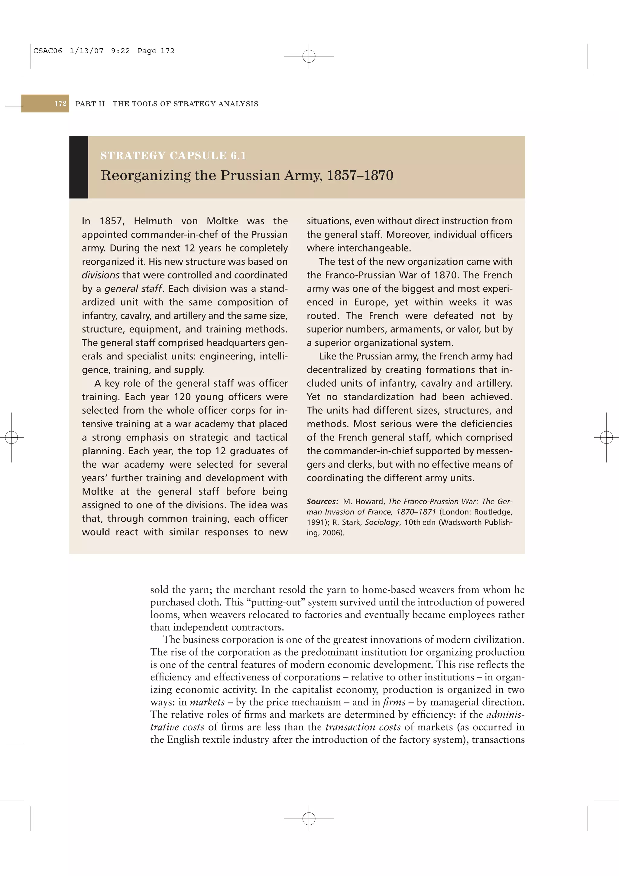 CSAC06 1/13/07 9:22 Page 172




    172   PART II   THE TOOLS OF STRATEGY ANALYSIS




               STRATEGY CAPSULE 6.1

               Reorganizing the Prussian Army, 1857–1870


           In 1857, Helmuth von Moltke was the                   situations, even without direct instruction from
           appointed commander-in-chef of the Prussian           the general staff. Moreover, individual ofﬁcers
           army. During the next 12 years he completely          where interchangeable.
           reorganized it. His new structure was based on           The test of the new organization came with
           divisions that were controlled and coordinated        the Franco-Prussian War of 1870. The French
           by a general staff. Each division was a stand-        army was one of the biggest and most experi-
           ardized unit with the same composition of             enced in Europe, yet within weeks it was
           infantry, cavalry, and artillery and the same size,   routed. The French were defeated not by
           structure, equipment, and training methods.           superior numbers, armaments, or valor, but by
           The general staff comprised headquarters gen-         a superior organizational system.
           erals and specialist units: engineering, intelli-        Like the Prussian army, the French army had
           gence, training, and supply.                          decentralized by creating formations that in-
              A key role of the general staff was ofﬁcer         cluded units of infantry, cavalry and artillery.
           training. Each year 120 young ofﬁcers were            Yet no standardization had been achieved.
           selected from the whole ofﬁcer corps for in-          The units had different sizes, structures, and
           tensive training at a war academy that placed         methods. Most serious were the deﬁciencies
           a strong emphasis on strategic and tactical           of the French general staff, which comprised
           planning. Each year, the top 12 graduates of          the commander-in-chief supported by messen-
           the war academy were selected for several             gers and clerks, but with no effective means of
           years’ further training and development with          coordinating the different army units.
           Moltke at the general staff before being
                                                                 Sources: M. Howard, The Franco-Prussian War: The Ger-
           assigned to one of the divisions. The idea was
                                                                 man Invasion of France, 1870–1871 (London: Routledge,
           that, through common training, each ofﬁcer            1991); R. Stark, Sociology, 10th edn (Wadsworth Publish-
           would react with similar responses to new             ing, 2006).




                           sold the yarn; the merchant resold the yarn to home-based weavers from whom he
                           purchased cloth. This “putting-out” system survived until the introduction of powered
                           looms, when weavers relocated to factories and eventually became employees rather
                           than independent contractors.
                               The business corporation is one of the greatest innovations of modern civilization.
                           The rise of the corporation as the predominant institution for organizing production
                           is one of the central features of modern economic development. This rise reﬂects the
                           efﬁciency and effectiveness of corporations – relative to other institutions – in organ-
                           izing economic activity. In the capitalist economy, production is organized in two
                           ways: in markets – by the price mechanism – and in ﬁrms – by managerial direction.
                           The relative roles of ﬁrms and markets are determined by efﬁciency: if the adminis-
                           trative costs of ﬁrms are less than the transaction costs of markets (as occurred in
                           the English textile industry after the introduction of the factory system), transactions
 