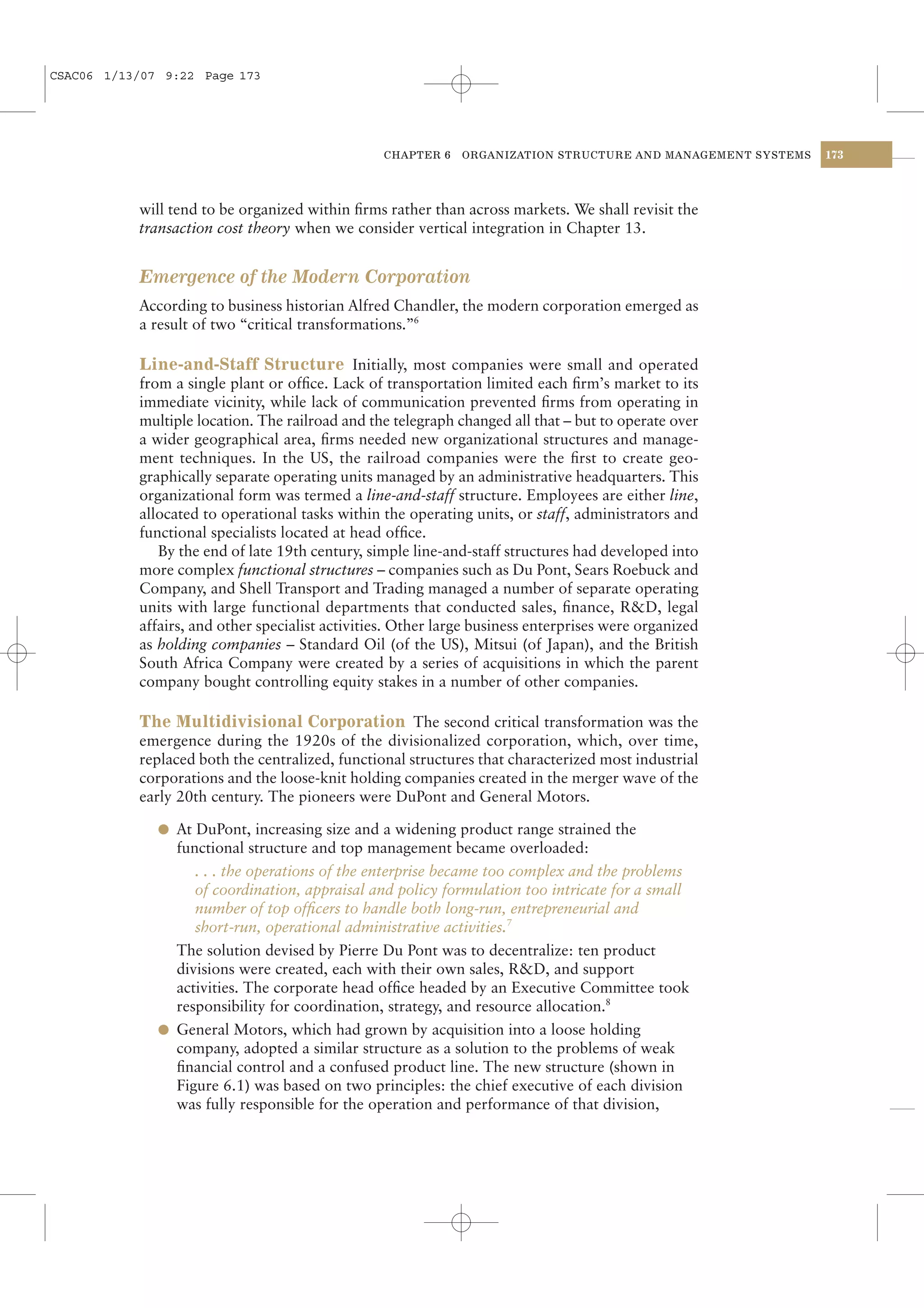 CSAC06 1/13/07 9:22 Page 173




                                                 CHAPTER 6    ORGANIZATION STRUCTURE AND MANAGEMENT SYSTEMS   173




           will tend to be organized within ﬁrms rather than across markets. We shall revisit the
           transaction cost theory when we consider vertical integration in Chapter 13.


           Emergence of the Modern Corporation
           According to business historian Alfred Chandler, the modern corporation emerged as
           a result of two “critical transformations.”6

           Line-and-Staff Structure Initially, most companies were small and operated
           from a single plant or ofﬁce. Lack of transportation limited each ﬁrm’s market to its
           immediate vicinity, while lack of communication prevented ﬁrms from operating in
           multiple location. The railroad and the telegraph changed all that – but to operate over
           a wider geographical area, ﬁrms needed new organizational structures and manage-
           ment techniques. In the US, the railroad companies were the ﬁrst to create geo-
           graphically separate operating units managed by an administrative headquarters. This
           organizational form was termed a line-and-staff structure. Employees are either line,
           allocated to operational tasks within the operating units, or staff, administrators and
           functional specialists located at head ofﬁce.
              By the end of late 19th century, simple line-and-staff structures had developed into
           more complex functional structures – companies such as Du Pont, Sears Roebuck and
           Company, and Shell Transport and Trading managed a number of separate operating
           units with large functional departments that conducted sales, ﬁnance, R&D, legal
           affairs, and other specialist activities. Other large business enterprises were organized
           as holding companies – Standard Oil (of the US), Mitsui (of Japan), and the British
           South Africa Company were created by a series of acquisitions in which the parent
           company bought controlling equity stakes in a number of other companies.

           The Multidivisional Corporation The second critical transformation was the
           emergence during the 1920s of the divisionalized corporation, which, over time,
           replaced both the centralized, functional structures that characterized most industrial
           corporations and the loose-knit holding companies created in the merger wave of the
           early 20th century. The pioneers were DuPont and General Motors.

              l At DuPont, increasing size and a widening product range strained the
                functional structure and top management became overloaded:
                   . . . the operations of the enterprise became too complex and the problems
                   of coordination, appraisal and policy formulation too intricate for a small
                   number of top ofﬁcers to handle both long-run, entrepreneurial and
                   short-run, operational administrative activities.7
                The solution devised by Pierre Du Pont was to decentralize: ten product
                divisions were created, each with their own sales, R&D, and support
                activities. The corporate head ofﬁce headed by an Executive Committee took
                responsibility for coordination, strategy, and resource allocation.8
              l General Motors, which had grown by acquisition into a loose holding
                company, adopted a similar structure as a solution to the problems of weak
                ﬁnancial control and a confused product line. The new structure (shown in
                Figure 6.1) was based on two principles: the chief executive of each division
                was fully responsible for the operation and performance of that division,
 